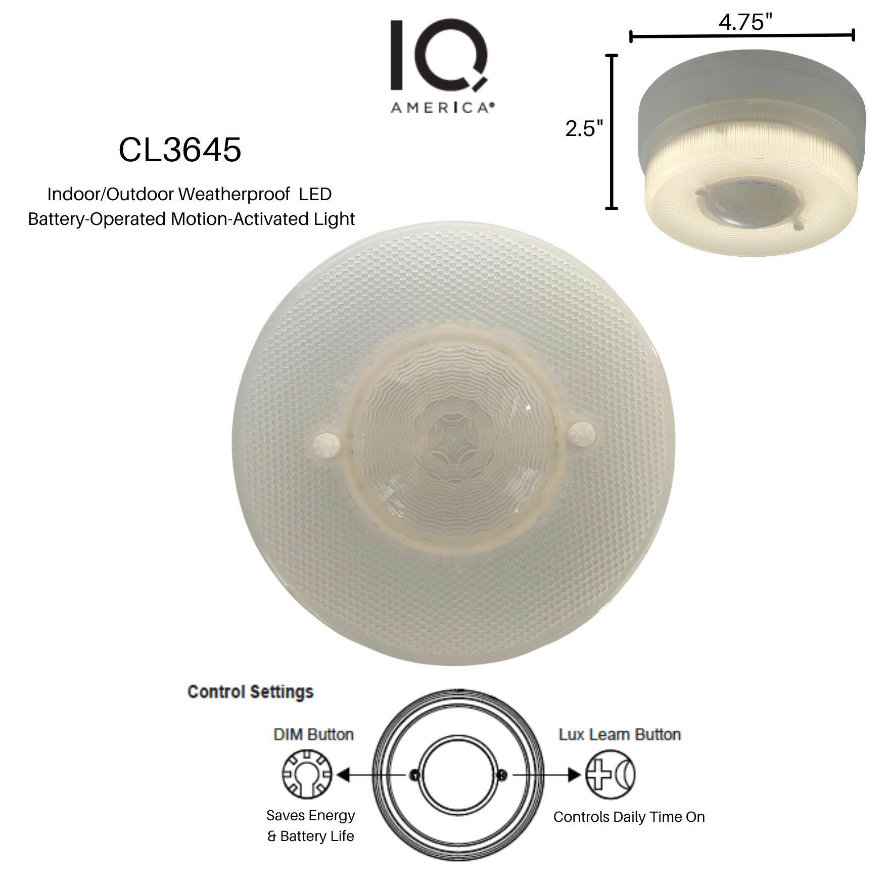 CL3645  
IQ AMERICA  

Indoor/Outdoor Weatherproof LED Battery-Operated Motion-Activated Light  

Control Settings  
- DIM Button: Saves Energy & Battery Life  
- Lux Learn Button: Controls Daily Time On  

Dimensions:  
- Diameter: 4.75"  
- Depth: 2.5"