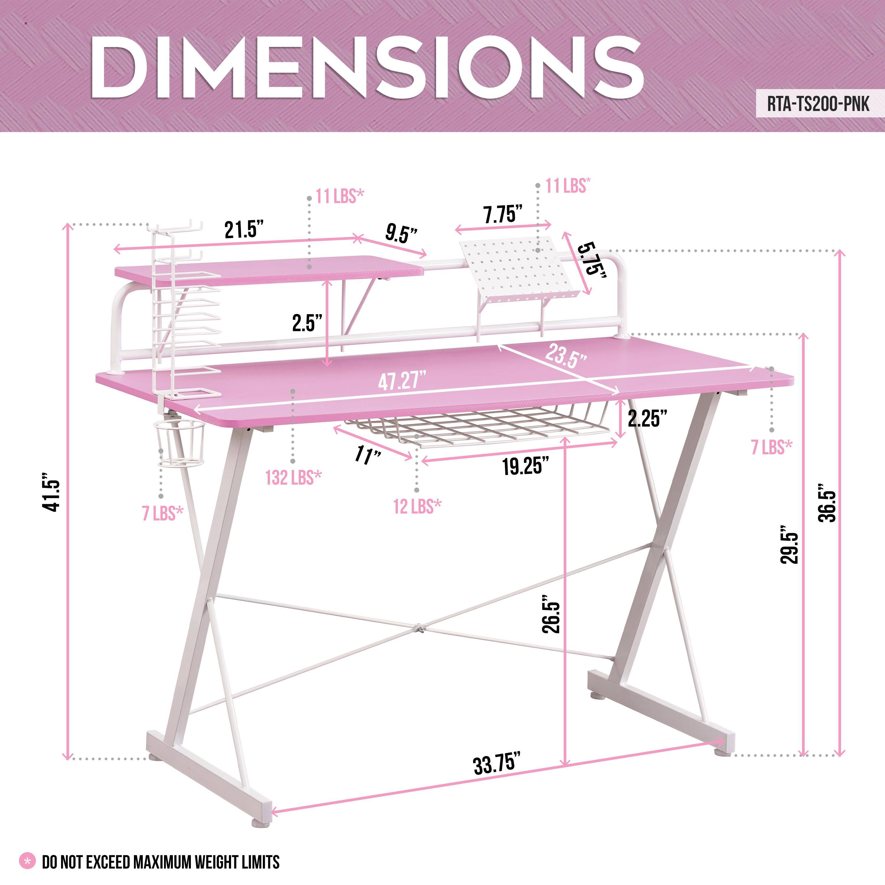 DIMENSIONS  
RTA-TS200-PNK  

- 41.5"  
- 21.5"  
- 9.5"  
- 2.5"  
- 47.27"  
- 11"  
- 11 LBS*  
- 12 LBS*  
- 11 LBS*  
- 7.75"  
- 5.75"  
- 23.5"  
- 2.25"  
- 19.25"  
- 26.5"  
- 7 LBS*  
- 29.5"  
- 36.5"  
- 33.75"  

DO NOT EXCEED MAXIMUM WEIGHT LIMITS