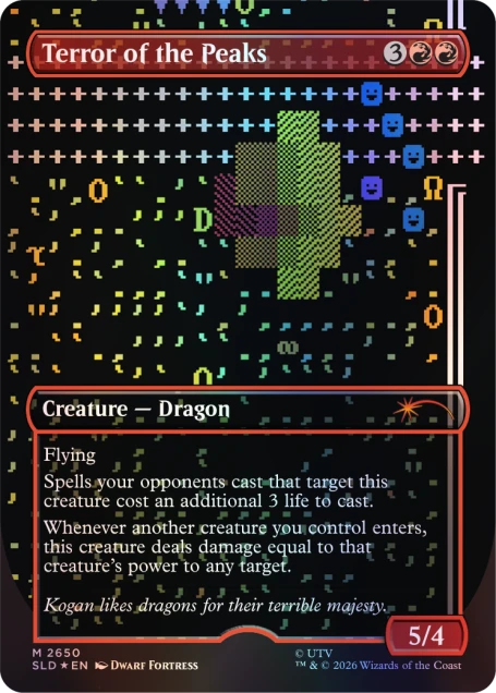 Terror of the Peaks

Creature - Dragon

Flying

Spells your opponents cast that target this creature cost an additional 3 life to cast. Whenever another creature you control enters, this creature deals damage equal to that creature's power to any target.

Kogan likes dragons for their terrible majesty.

5/4

M 2650

UTV SLD EN

DWARF FORTRESS

TM & © 2026 Wizards of the Coast