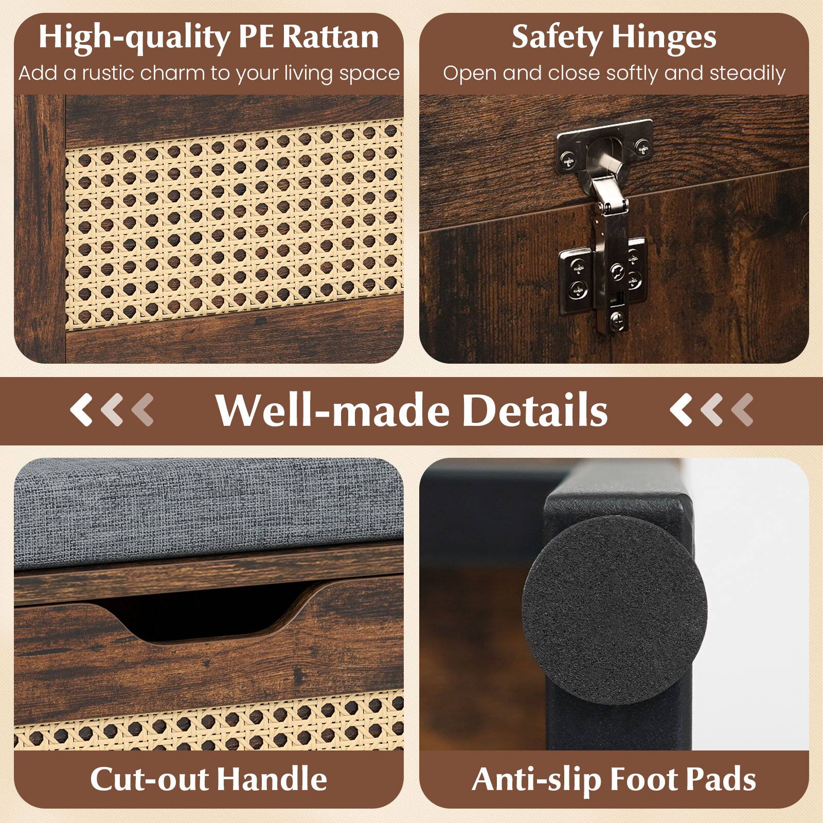 High-quality PE Rattan  
Add a rustic charm to your living space  

Safety Hinges  
Open and close softly and steadily  

Well-made Details  

Cut-out Handle  

Anti-slip Foot Pads