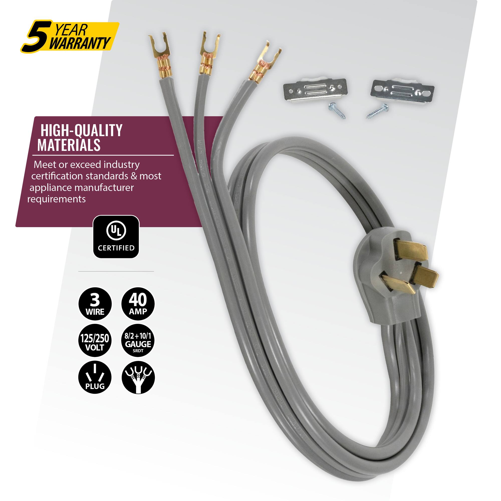 5 YEAR WARRANTY

HIGH-QUALITY MATERIALS
Meet or exceed industry certification standards & most appliance manufacturer requirements

UL CERTIFIED

3 WIRE
40 AMP
125/250 VOLT
8/2+10/1 GAUGE
PLUG