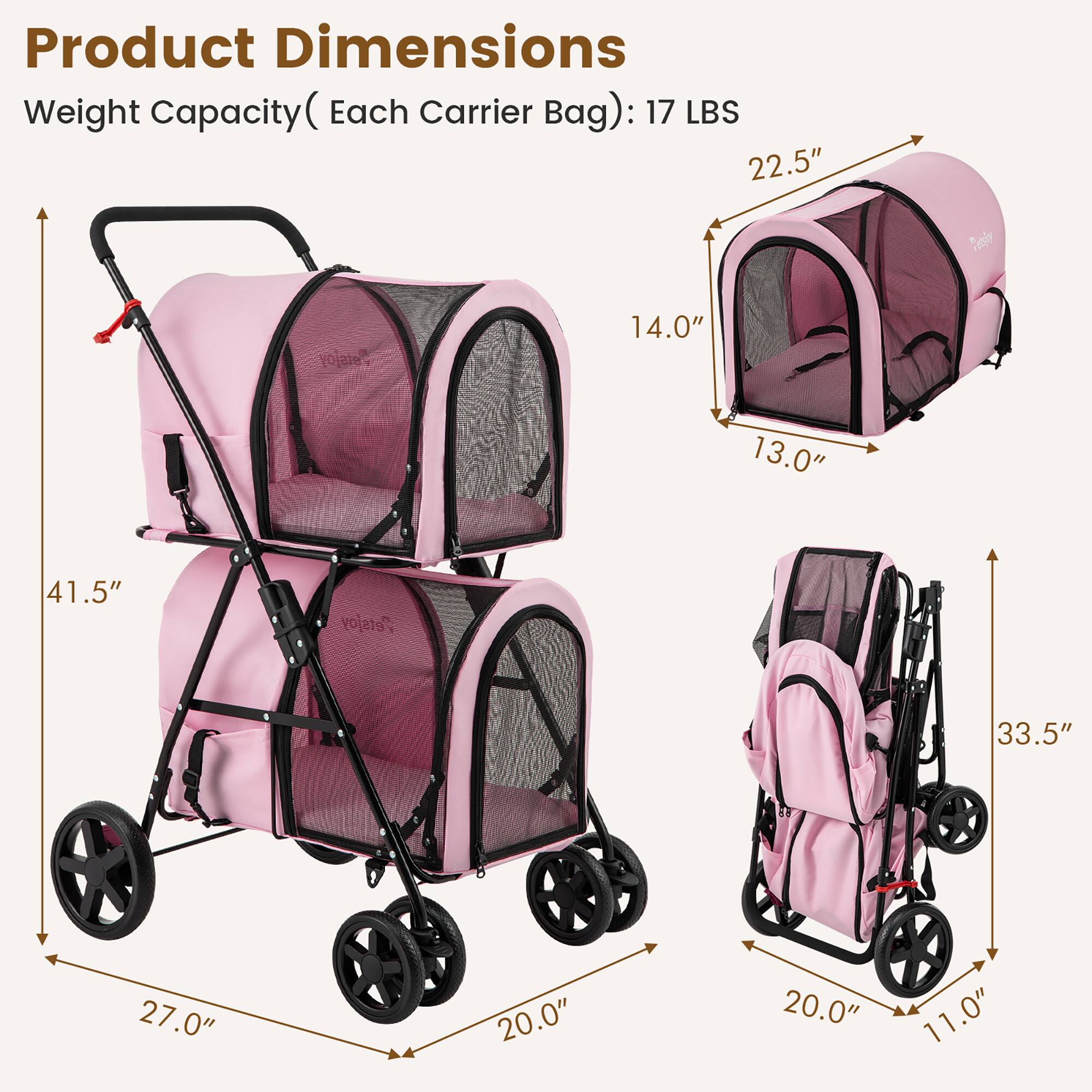 Product Dimensions  
Weight Capacity (Each Carrier Bag): 17 LBS  

- Height: 41.5"  
- Width: 27.0"  
- Depth: 20.0"  

Carrier Bag Dimensions:  
- Height: 22.5"  
- Width: 14.0"  
- Depth: 13.0"  

Stroller Dimensions:  
- Height: 33.5"  
- Width: 20.0"  
- Depth: 11.0"