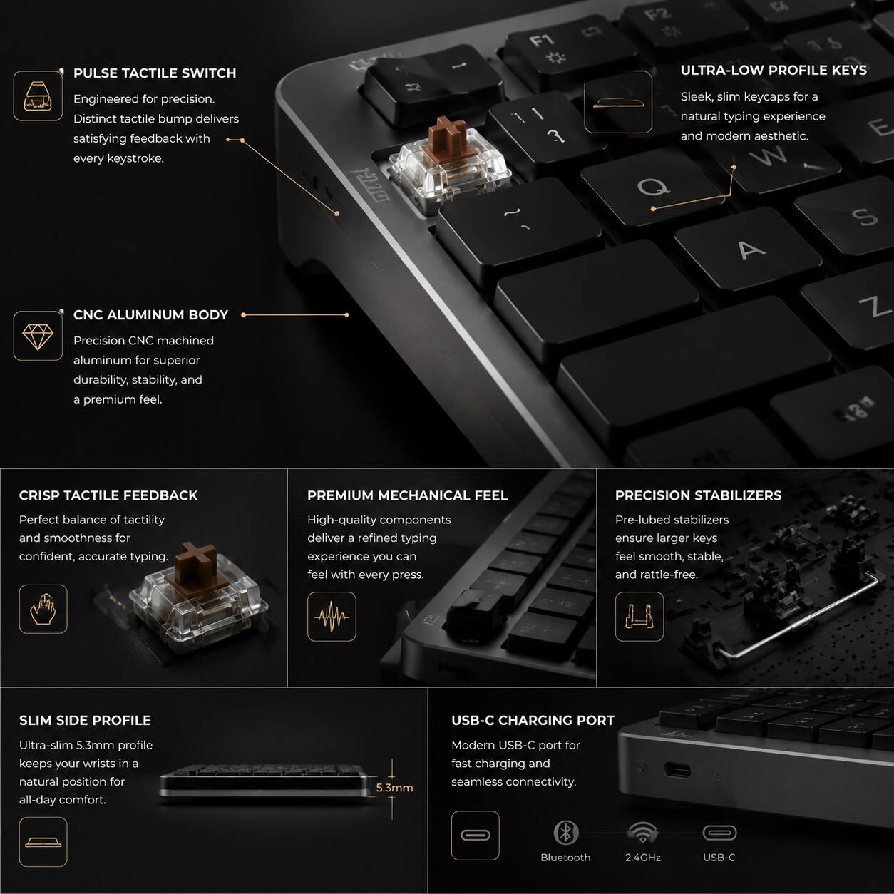 PULSE TACTILE SWITCH F2 C 3 & ULTRA-LOW PROFILE KEYS  
Engineered for precision. Distinct tactile bump delivers satisfying feedback with every keystroke.  

CNC ALUMINUM BODY  
Precision CNC machined aluminum for superior durability, stability, and a premium feel.  

ULTRA-LOW PROFILE KEYS  
Sleek, slim keycaps for a natural typing experience and modern aesthetic.  

CRISP TACTILE FEEDBACK  
Perfect balance of tactility and smoothness for confident, accurate typing.  

PREMIUM MECHANICAL FEEL  
High-quality components deliver a refined typing experience you can feel with every press.  

PRECISION STABILIZERS  
Pre-lubed stabilizers ensure larger keys feel smooth, stable, and rattle-free.  

SLIM SIDE PROFILE  
Ultra-slim 5.3mm profile keeps your wrists in a natural position for all-day comfort.  

USB-C CHARGING PORT  
Modern USB-C port for fast charging and seamless connectivity.  
Bluetooth 2.4GHz USB-C