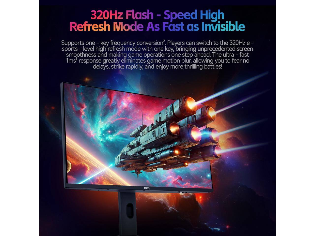 320Hz Flash - Speed High Refresh Mode As Fast as Invisible

Supports one-key frequency conversion². Players can switch to the 320Hz e-sports level high refresh mode with one key, bringing unprecedented screen smoothness and making game operations one step ahead. The ultra-fast 1ms³ response greatly eliminates game motion blur, allowing you to fear no delays, strike rapidly, and enjoy more thrilling battles!