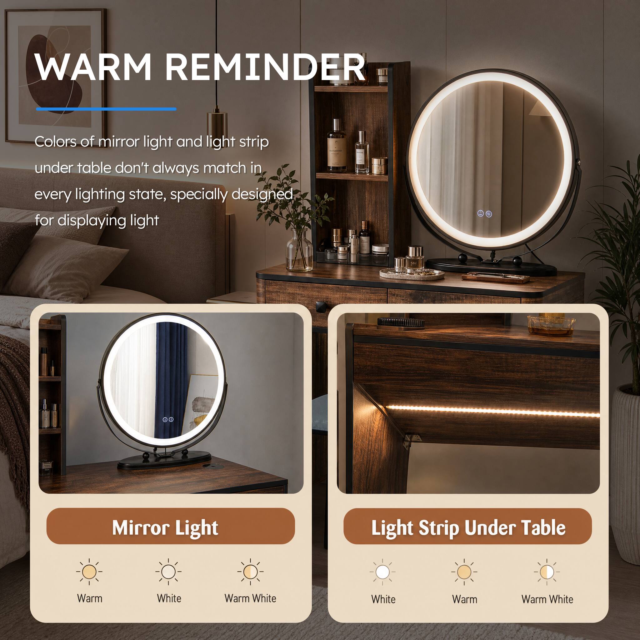 WARM REMINDER

Colors of mirror light and light strip under table don't always match in every lighting state, specially designed for displaying light

Mirror Light
- Warm
- White
- Warm White

Light Strip Under Table
- White
- Warm
- Warm White