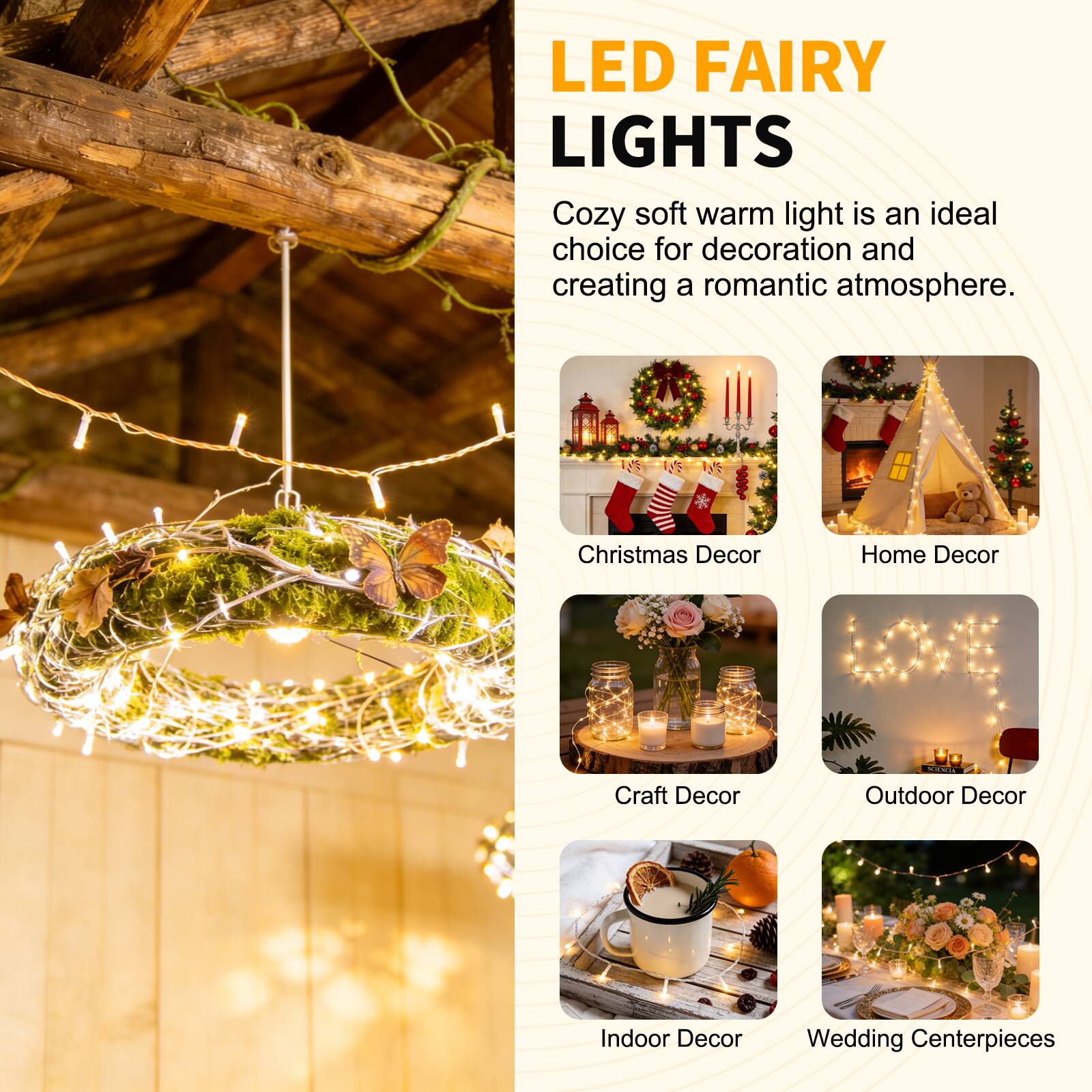 LED FAIRY LIGHTS

Cozy soft warm light is an ideal choice for decoration and creating a romantic atmosphere.

- Christmas Decor
- Home Decor
- Craft Decor
- Outdoor Decor
- Indoor Decor
- Wedding Centerpieces