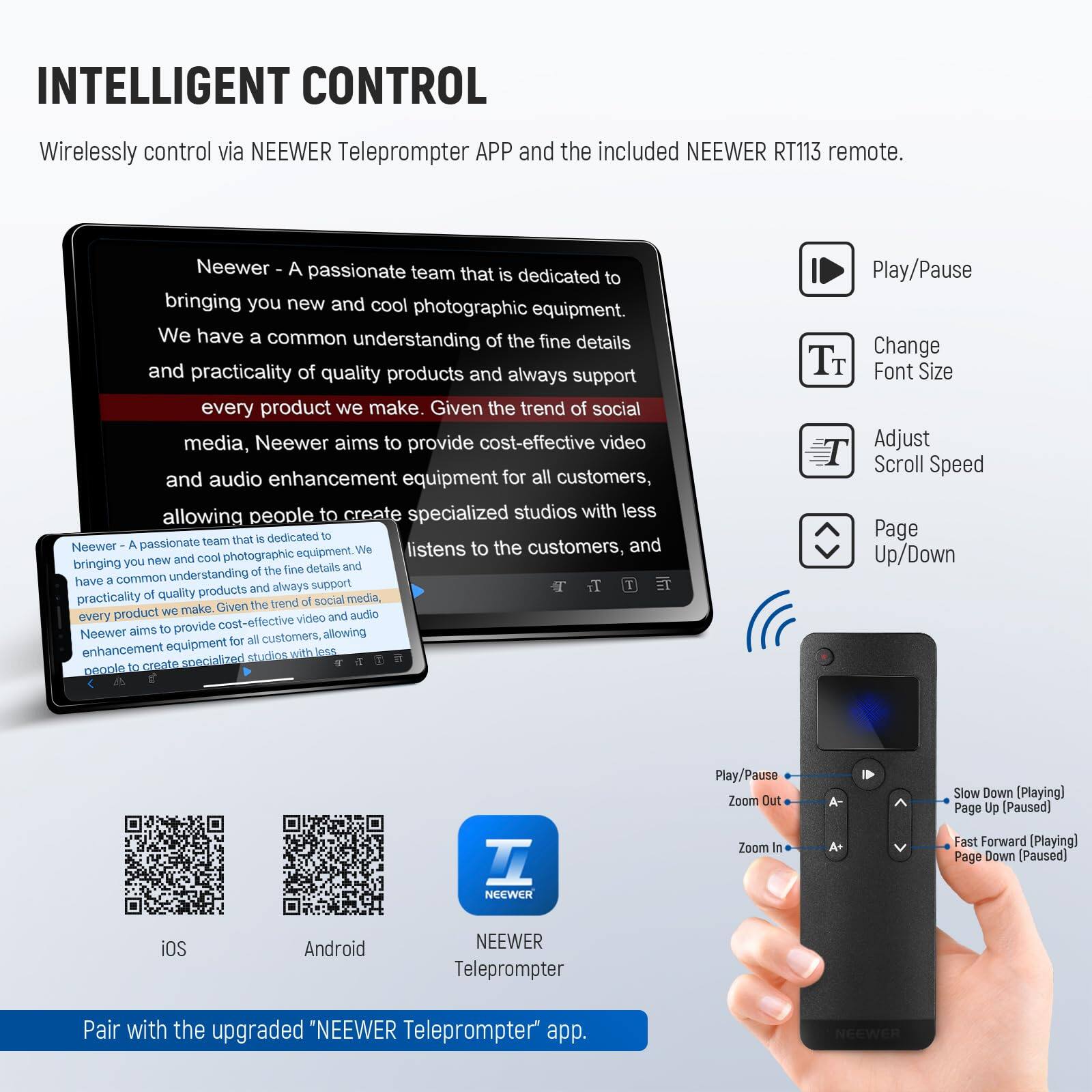 INTELLIGENT CONTROL

Wirelessly control via NEEWER Teleprompter APP and the included NEEWER RT113 remote.

Neewer - A passionate team that is dedicated to bringing you new and cool photographic equipment. We have a common understanding of the fine details and practicality of quality products and always support every product we make. Given the trend of social media, Neewer aims to provide cost-effective video and audio enhancement equipment for all customers, allowing people to create specialized studios with less.

Neewer listens to the customers, and we bring you new and cool photographic equipment. We have a common understanding of the fine details and practicality of quality products and always support every product we make. Given the trend of social media, Neewer aims to provide cost-effective video and audio enhancement equipment for all customers, allowing people to create specialized studios with less.

Pair with the upgraded "NEEWER Teleprompter" app.