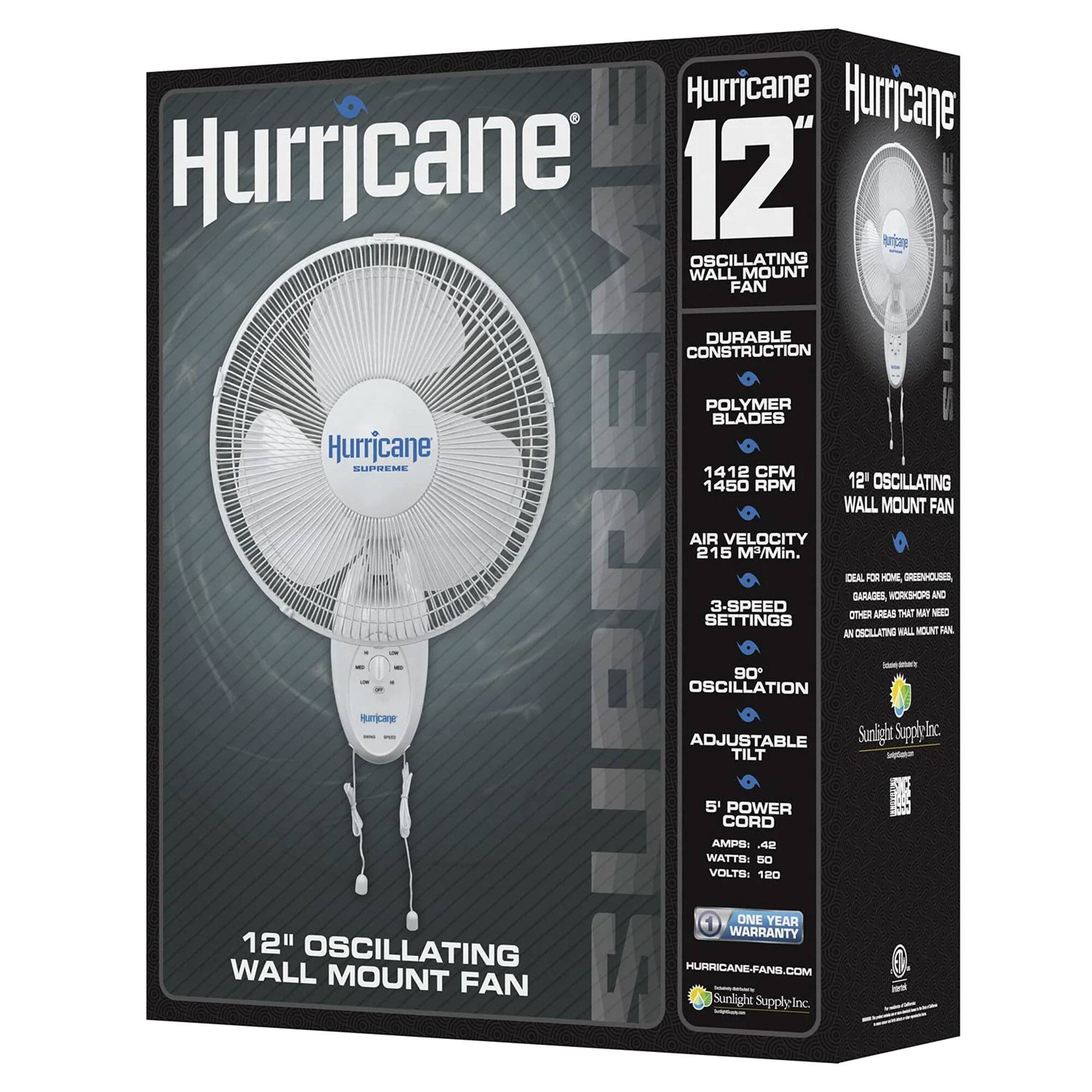 Hurricane Hurricane Hurricane 12" Oscillating Wall Fan Mount Supreme Durable Construction Polymer Blades Hurricane Supreme 1412 CFM 1450 RPM 12" Oscillating Wall Mount Fan Air Velocity 215 M/Min. Durable for Home, Greenhouses, Garages, Workshops and Other Areas That May Need an Oscillating Wall Mount Fan. 3-Speed Settings, 90° Oscillation, Adjustable Tilt, 5' Power Cord, 0.42 Amps, 50 Watts, 120 Volts. One Year Warranty. 12" Oscillating Wall Mount Fan. Sunlight Supply Inc.