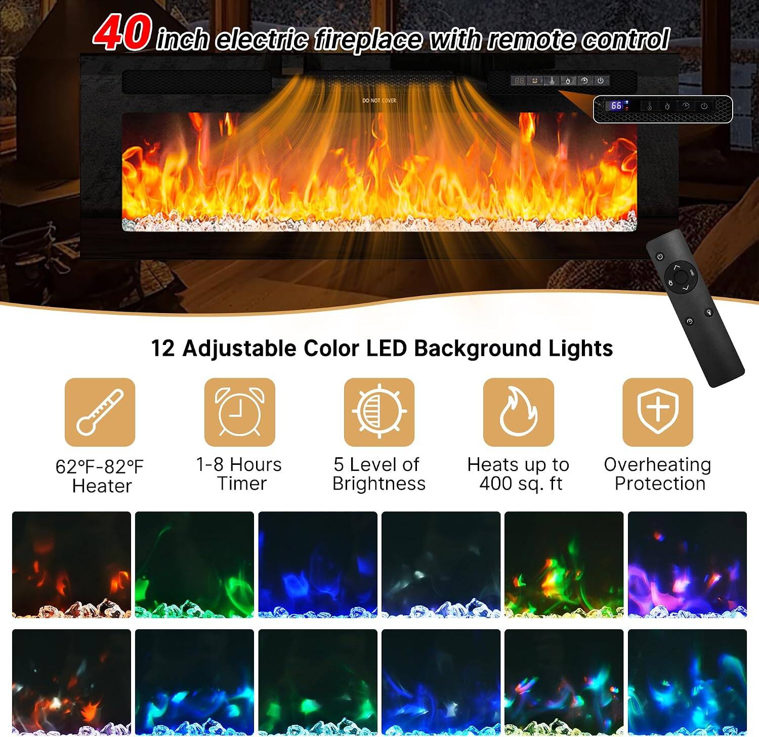 40 inch electric fireplace with remote control

12 Adjustable Color LED Background Lights

62°F-82°F Heater
1-8 Hours Timer
5 Level of Brightness
Heats up to 400 sq. ft
Overheating Protection