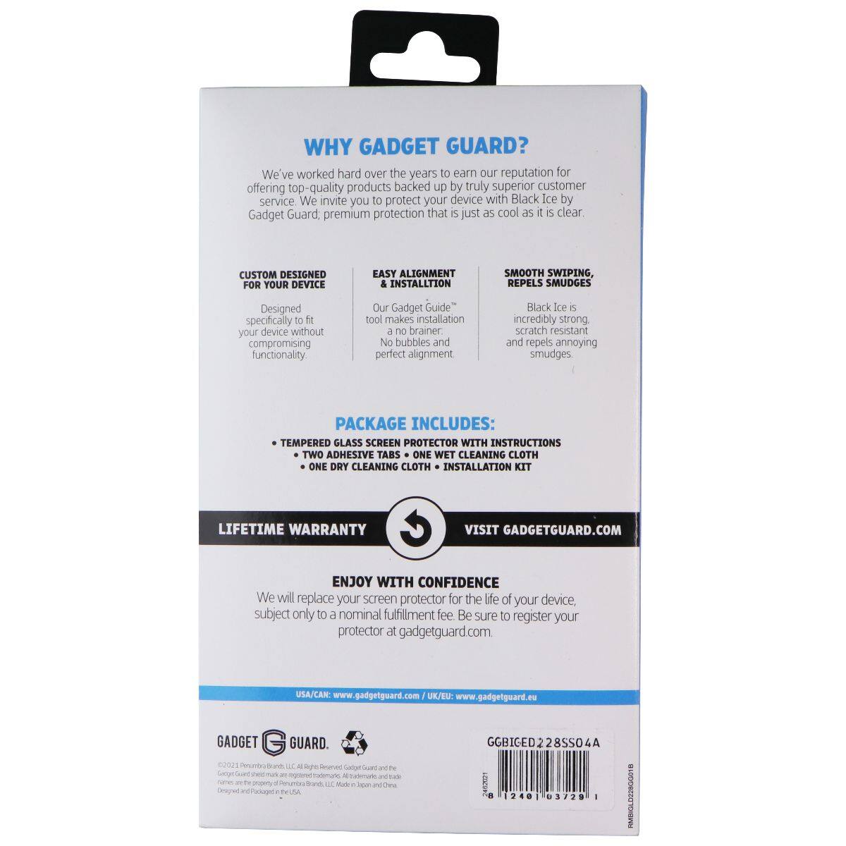WHY GADGET GUARD?  
We've worked hard over the years to earn our reputation for offering top-quality products backed up by truly superior customer service. We invite you to protect your device with Black Ice by Gadget Guard premium protection that is just as cool as it is clear.  

CUSTOM DESIGNED FOR YOUR DEVICE  
EASY ALIGNMENT & INSTALLATION  
SMOOTH SWIPE, REPELS SMUDGES  
Designed specifically to fit your device without compromising functionality. Our Gadget Guide™ tool makes installation a no brainer. No bubbles and perfect alignment.  

Black Ice is incredibly strong, scratch resistant and repels annoying smudges.  

PACKAGE INCLUDES:  
- TEMPERED GLASS SCREEN PROTECTOR WITH INSTRUCTIONS  
- TWO ADHESIVE TABS  
- ONE WET CLEANING CLOTH  
- ONE DRY CLEANING CLOTH  
- INSTALLATION KIT  

LIFETIME WARRANTY  
VISIT GADGETGUARD.COM  

ENJOY WITH CONFIDENCE  
We will replace your screen protector for the life of your device, subject only to a nominal fulfillment fee. Be sure to register your protector at gadgetguard.com.  

USA/CAN: www.gadgetguard.com  
UK