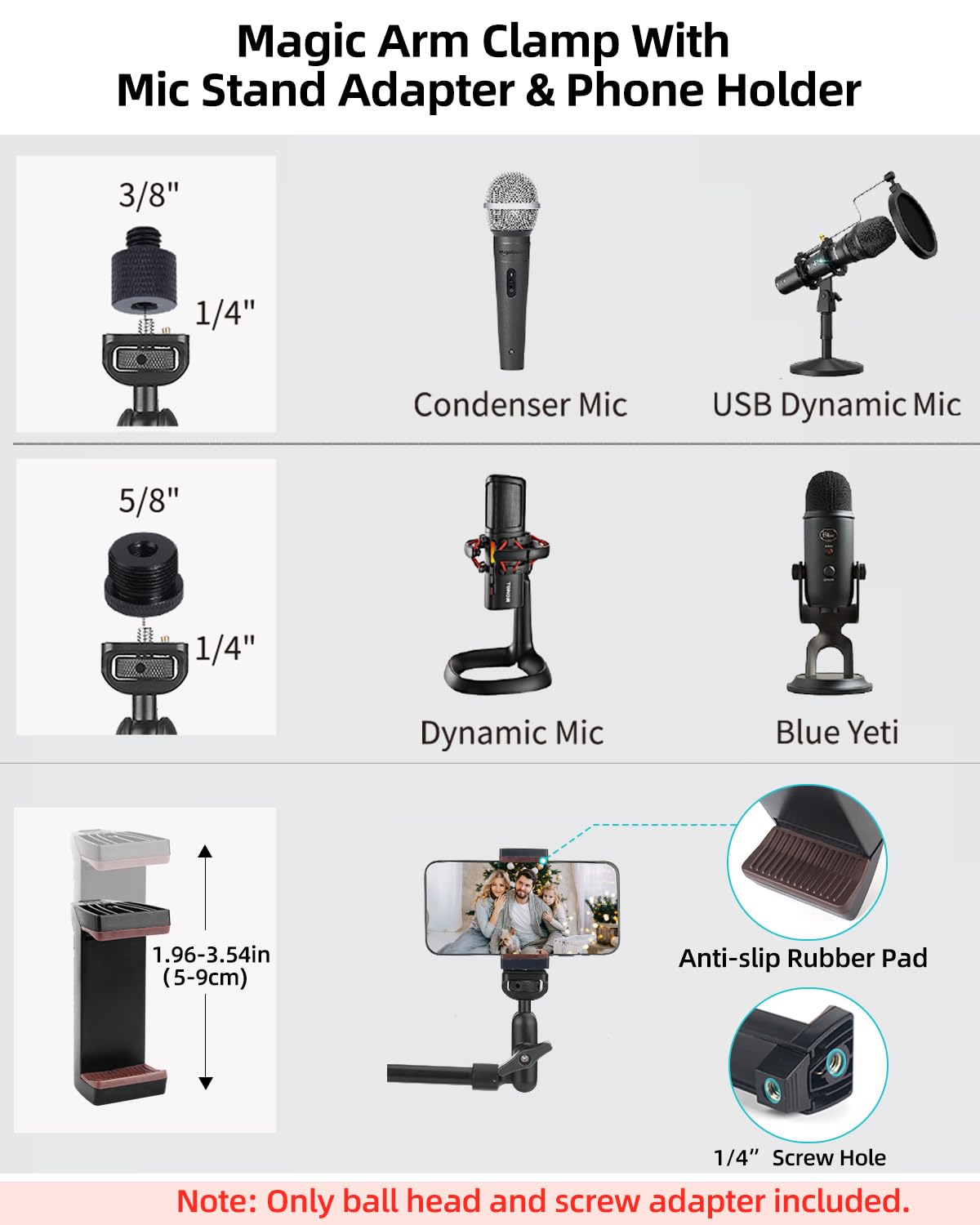Magic Arm Clamp With Mic Stand Adapter & Phone Holder

- 3/8" 1/4" Condenser Mic
- 5/8" 1/4" Dynamic Mic
- USB Dynamic Mic
- Blue Yeti

1.96-3.54in (5-9cm) Anti-slip Rubber Pad

Note: Only ball head and screw adapter included.