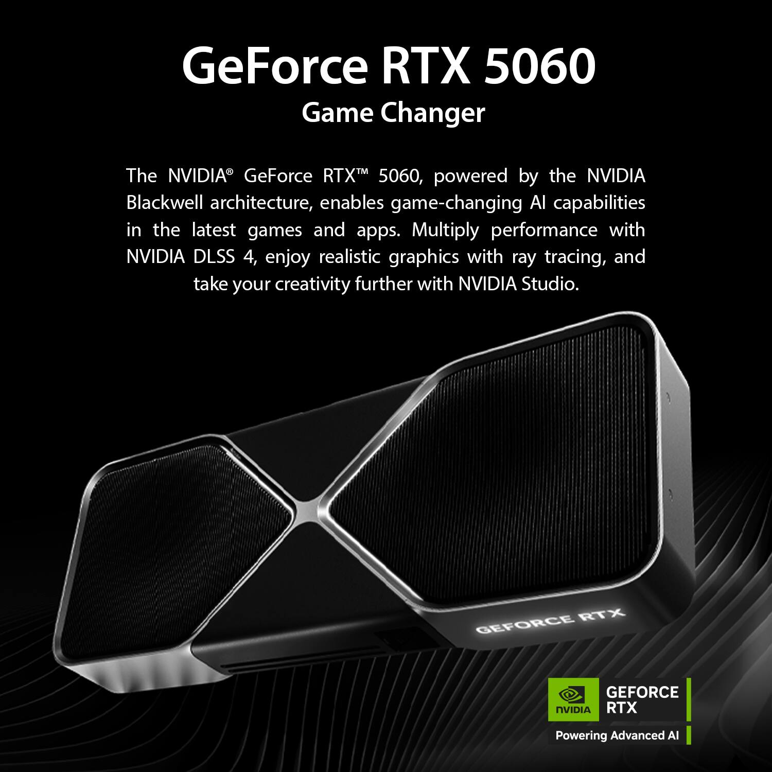 GeForce RTX 5060  
Game Changer  

The NVIDIA® GeForce RTX™ 5060, powered by the NVIDIA Blackwell architecture, enables game-changing AI capabilities in the latest games and apps. Multiply performance with NVIDIA DLSS 4, enjoy realistic graphics with ray tracing, and take your creativity further with NVIDIA Studio.  

GEFORCE RTX  
Powering Advanced AI