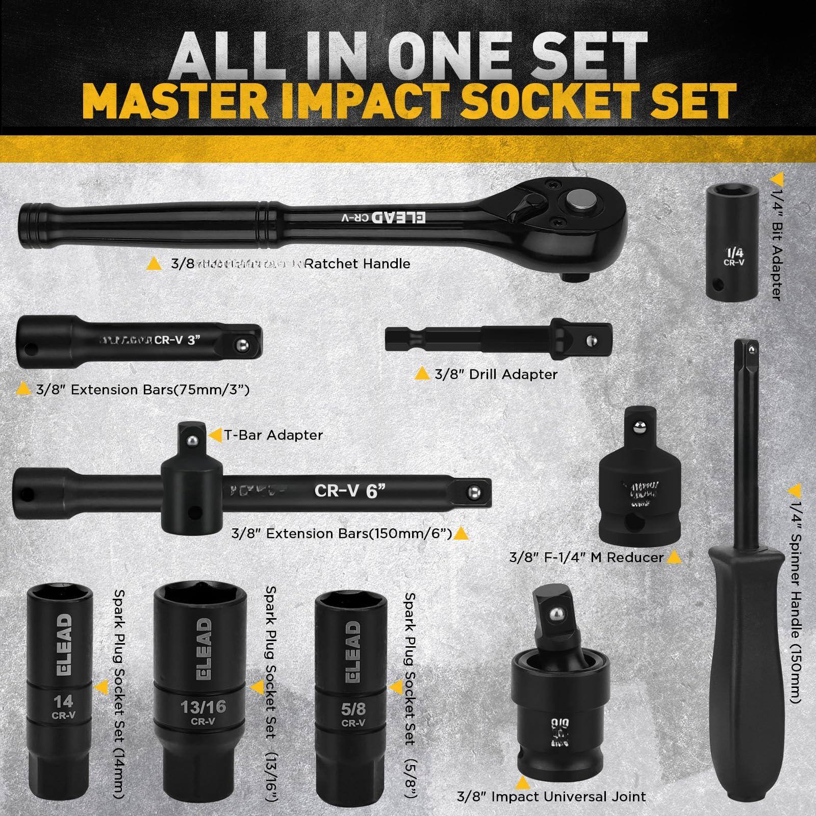 ALL IN ONE SET  
MASTER IMPACT SOCKET SET  

- 3/8" Ratchet Handle  
- 3/8" Drill Adapter  
- 3/8" Extension Bars (75mm/3")  
- 3/8" Extension Bars (150mm/6")  
- 1/4" Bit Adapter  
- 1/4" Spinner Handle (150mm)  
- 3/8" F-1/4" M Reducer  
- 14 CR-V Spark Plug Socket Set (14mm)  
- 13/16 CR-V Socket (13/16")  
- 5/8 CR-V Socket (5/8")  
- 3/8" Impact Universal Joint  
- T-Bar Adapter  
- CR-V 6"  
- 1/4" Bit Adapter  
- 3/8" Drill Adapter  
- 3/8" Extension Bars (75mm/3")  
- 3/8" Extension Bars (150mm/6")  
- 3/8" F-1/4" M Reducer  
- 14 CR-V Spark Plug Socket Set (14mm)  
