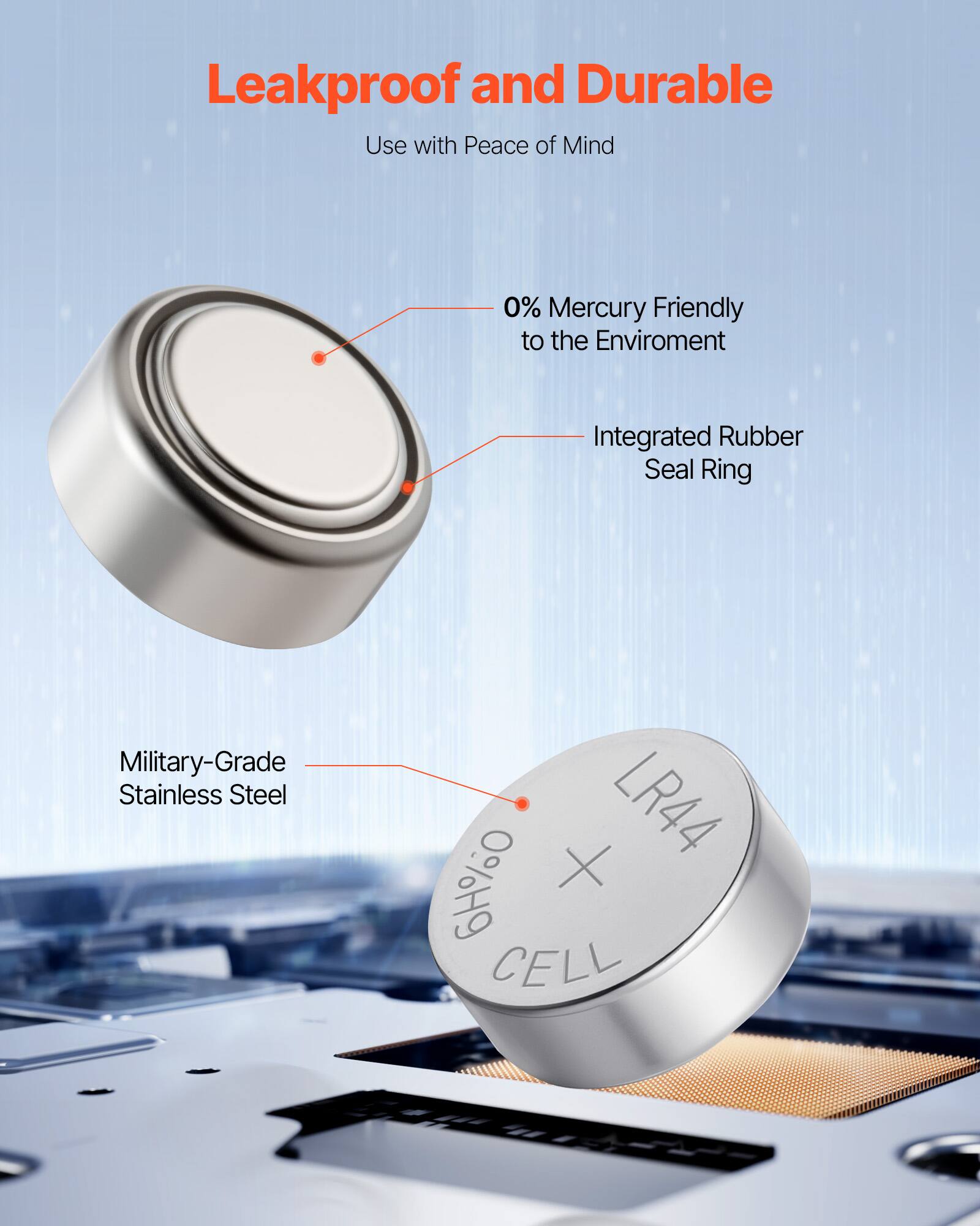 Leakproof and Durable  
Use with Peace of Mind  

- 0% Mercury Friendly to the Environment  
- Integrated Rubber Seal Ring  
- Military-Grade Stainless Steel  

LR44  
CELL