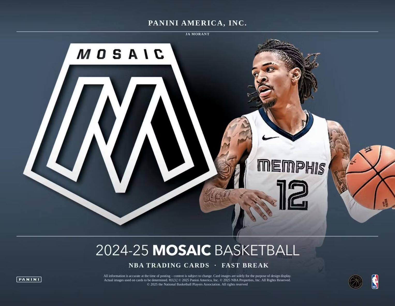 PANINI AMERICA, INC.  
JA MORANT  

MOSAIC  
MEMPHIS 12  

2024-25 MOSAIC BASKETBALL  
NBA TRADING CARDS • FAST BREAK  

All information is accurate at the time of posting – content is subject to change. Card images are solely for the purpose of design display. Actual images used on cards to be determined.  
© 2025 Panini America, Inc. © 2025 NBA Properties, Inc. All Rights Reserved.  
© 2005 the National Basketball Players Association. All rights reserved.