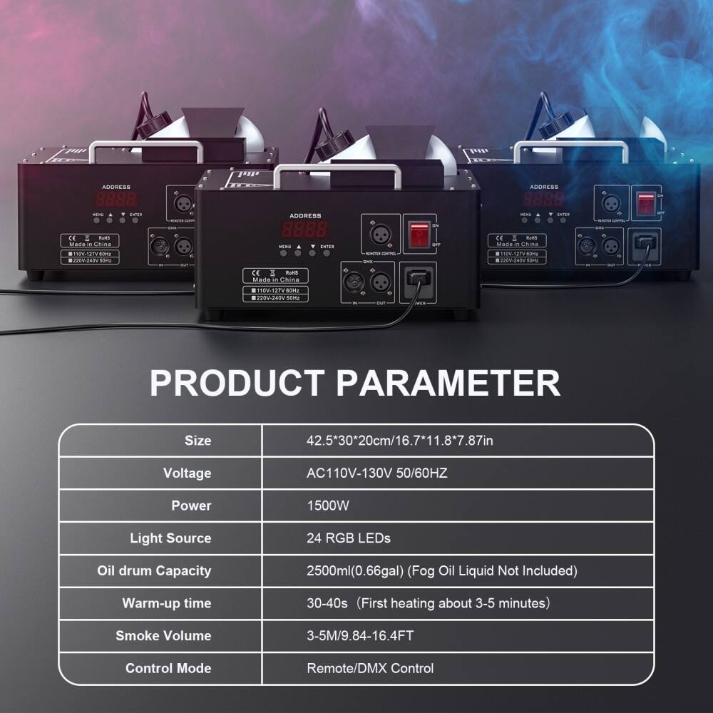 **PRODUCT PARAMETER**

- **Size:** 42.5*30*20cm/16.7*11.8*7.87in
- **Voltage:** AC110V-130V 50/60HZ
- **Power:** 1500W
- **Light Source:** 24 RGB LEDs
- **Oil drum Capacity:** 2500ml(0.66gal) (Fog Oil Liquid Not Included)
- **Warm-up time:** 30-40s (First heating about 3-5 minutes)
- **Smoke Volume:** 3-5M/9.84-16.4FT
- **Control Mode:** Remote/DMX Control

---

**ADDRESS:** 8888

**CE:** Made in China

**Voltage:** 110V-130V 50/60Hz

**Power:** 1500W

**Light Source:** 24 RGB LEDs

**Oil drum Capacity:** 2500ml(0.66gal) (Fog Oil Liquid Not Included)

**Warm-up time:** 3