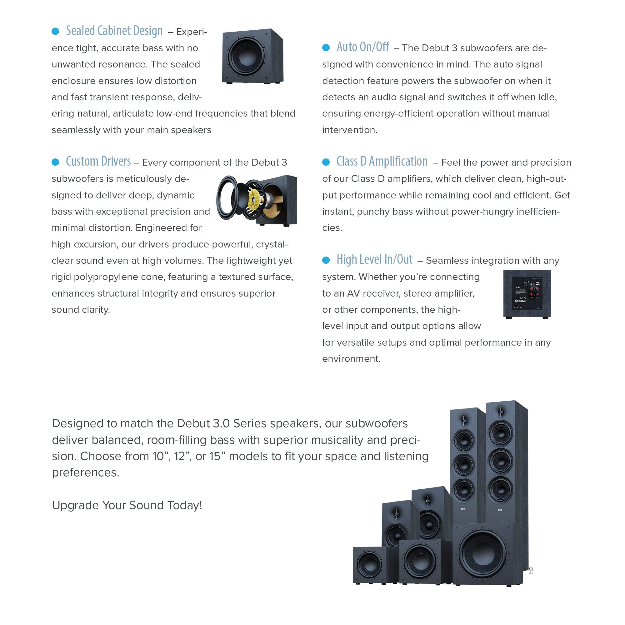 Sealed Cabinet Design – Experience tight, accurate bass with no unwanted resonance. The sealed enclosure ensures low distortion and fast transient response, delivering natural, articulate low-end frequencies that blend seamlessly with your main speakers.

Custom Drivers – Every component of the Debut 3 subwoofers is meticulously designed to deliver deep, dynamic bass with exceptional precision and minimal distortion. Engineered for high excursion, our drivers produce powerful, crystal-clear sound even at high volumes. The lightweight yet rigid polypropylene cone, featuring a textured surface, enhances structural integrity and ensures superior sound clarity.

Auto On/Off – The Debut 3 subwoofers are designed with convenience in mind. The auto signal detection feature powers the subwoofer when it detects an audio signal and switches it off when idle, ensuring energy-efficient operation without manual intervention.

Class D Amplification – Feel the power and precision of our Class D amplifiers, which deliver clean, high-output performance while remaining cool and efficient. Get instant, punchy bass without power-hungry inefficiencies.

High Level In/Out – Seamless integration with any system. Whether you're connecting to an AV receiver, stereo amplifier, or other components, the high-level input and output options allow for versatile setups and optimal performance in any environment.

