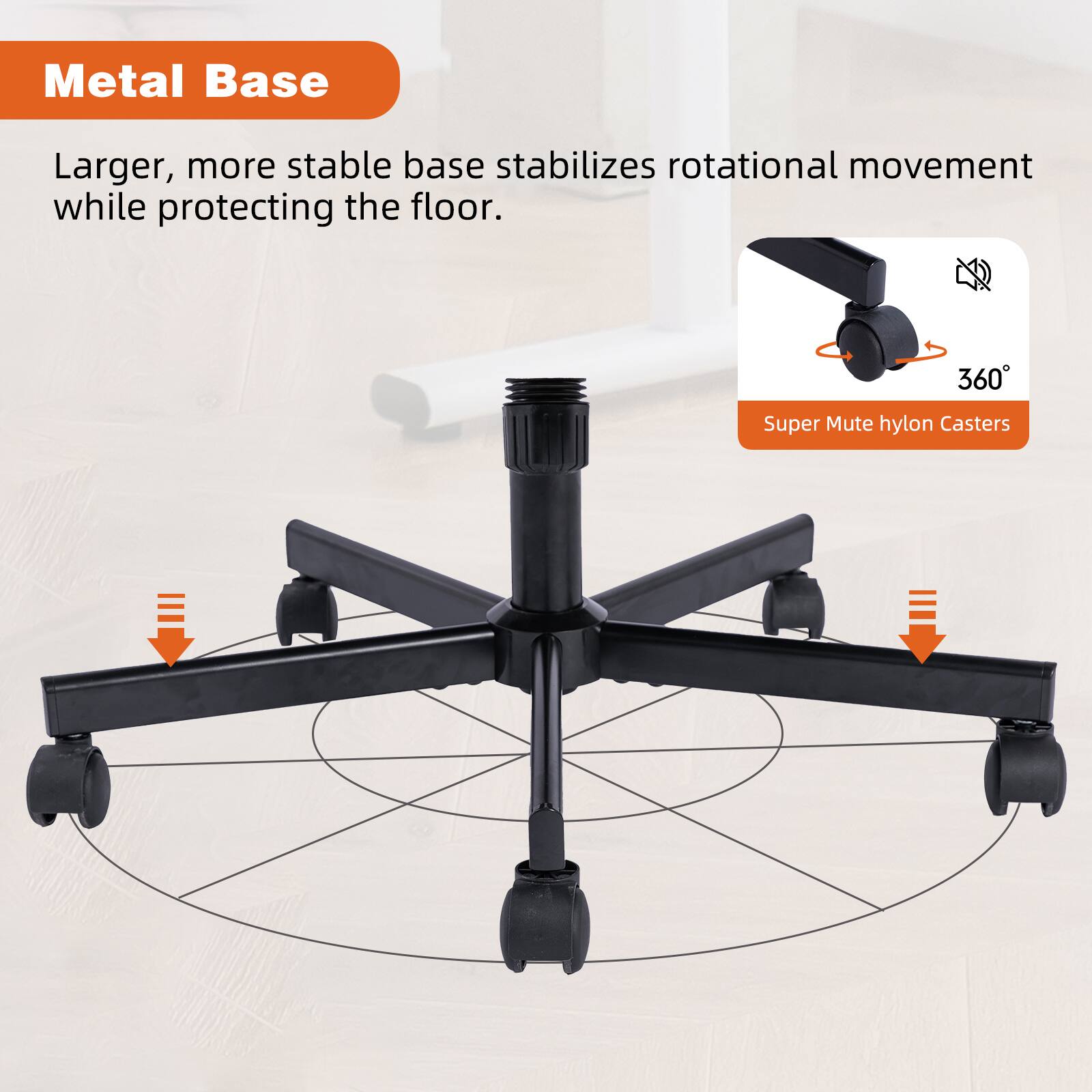 Metal Base

Larger, more stable base stabilizes rotational movement while protecting the floor.

Super Mute hylon Casters

360°