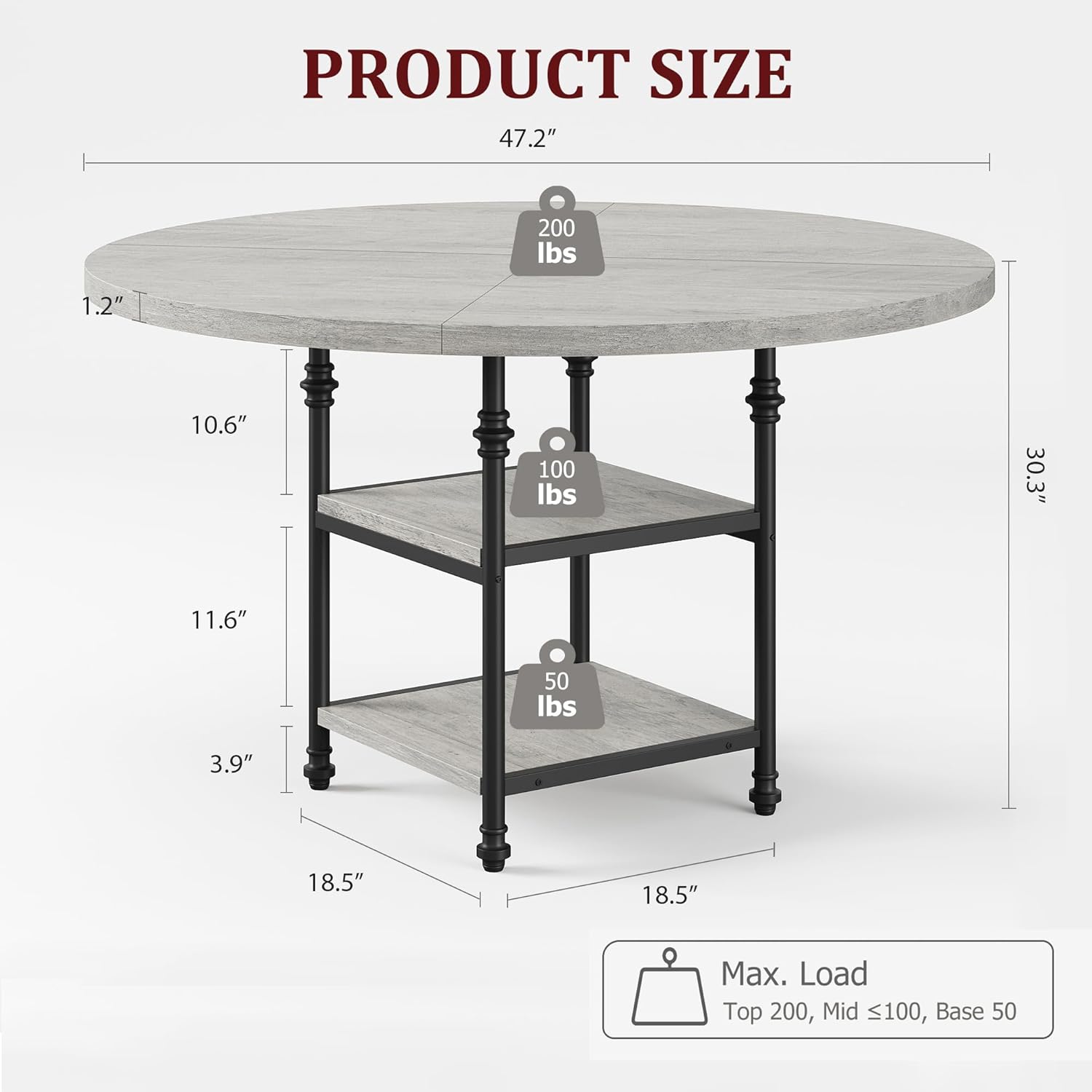 PRODUCT SIZE

- Top: 47.2" diameter, 1.2" thickness, 200 lbs max load
- Mid: 10.6" height, 100 lbs max load
- Base: 11.6" height, 50 lbs max load
- Overall height: 30.3"
- Leg diameter: 3.9"
- Leg base diameter: 18.5"

Max. Load: Top 200 lbs, Mid ≤100 lbs, Base 50 lbs