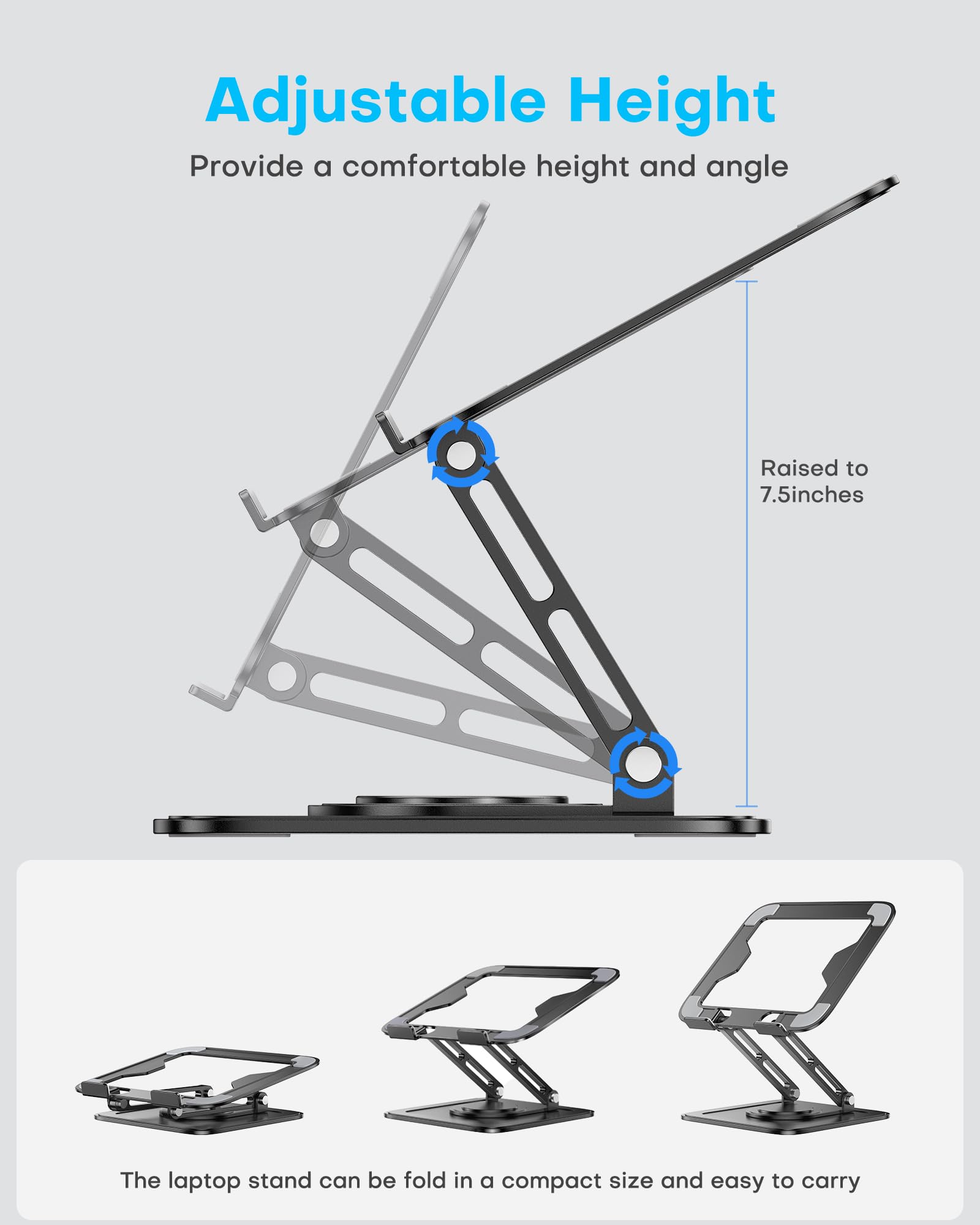 Adjustable Height  
Provide a comfortable height and angle  
Raised to 7.5 inches  

The laptop stand can be folded in a compact size and easy to carry