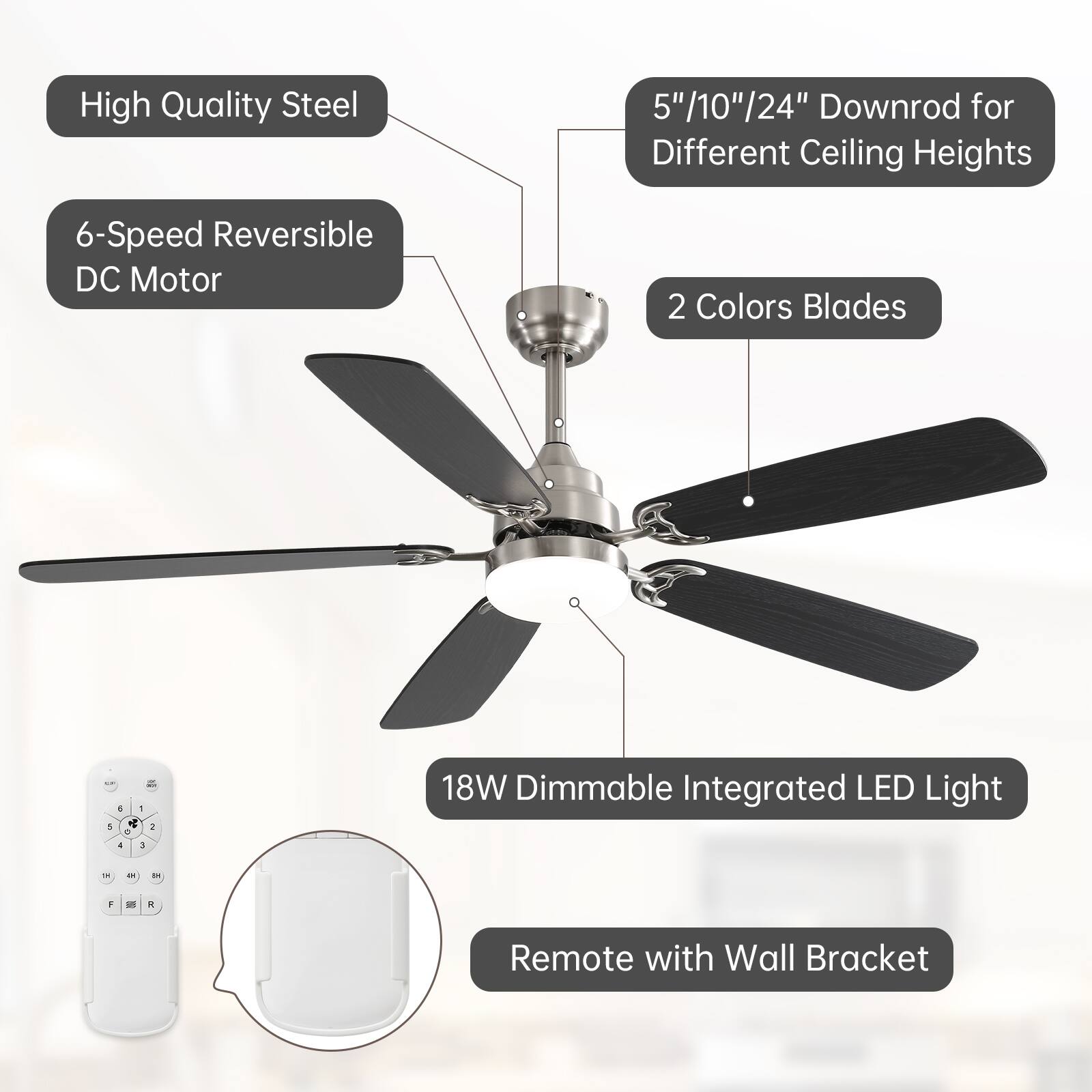 High Quality Steel  
6-Speed Reversible DC Motor  
5"/10"/24" Downrod for Different Ceiling Heights  
2 Colors Blades  
18W Dimmable Integrated LED Light  
Remote with Wall Bracket