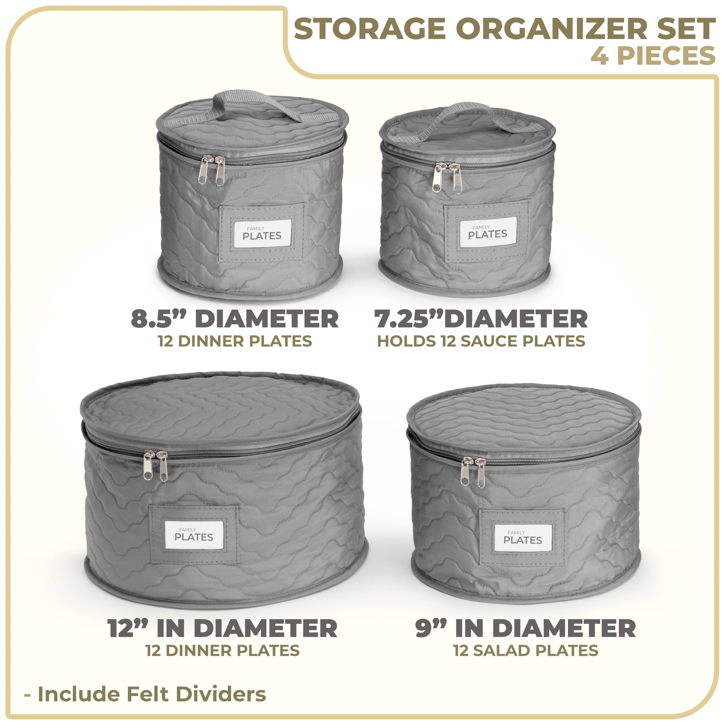 STORAGE ORGANIZER SET  
4 PIECES  

- 8.5" DIAMETER  
  12 DINNER PLATES  

- 7.25" DIAMETER  
  HOLDS 12 SAUCE PLATES  

- 12" IN DIAMETER  
  12 DINNER PLATES  

- 9" IN DIAMETER  
  12 SALAD PLATES  

- Include Felt Dividers