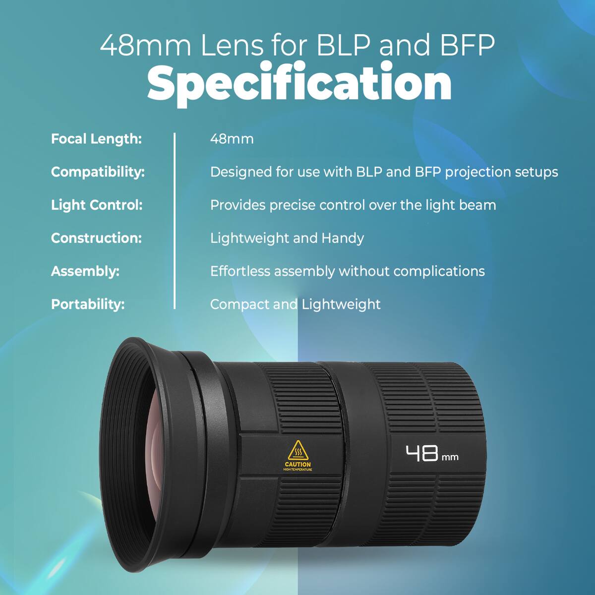 48mm Lens for BLP and BFP Specification

Focal Length: 48mm  
Compatibility: Designed for use with BLP and BFP projection setups  
Light Control: Provides precise control over the light beam  
Construction: Lightweight and Handy  
Assembly: Effortless assembly without complications  
Portability: Compact and Lightweight  

CAUTION - 48 mm