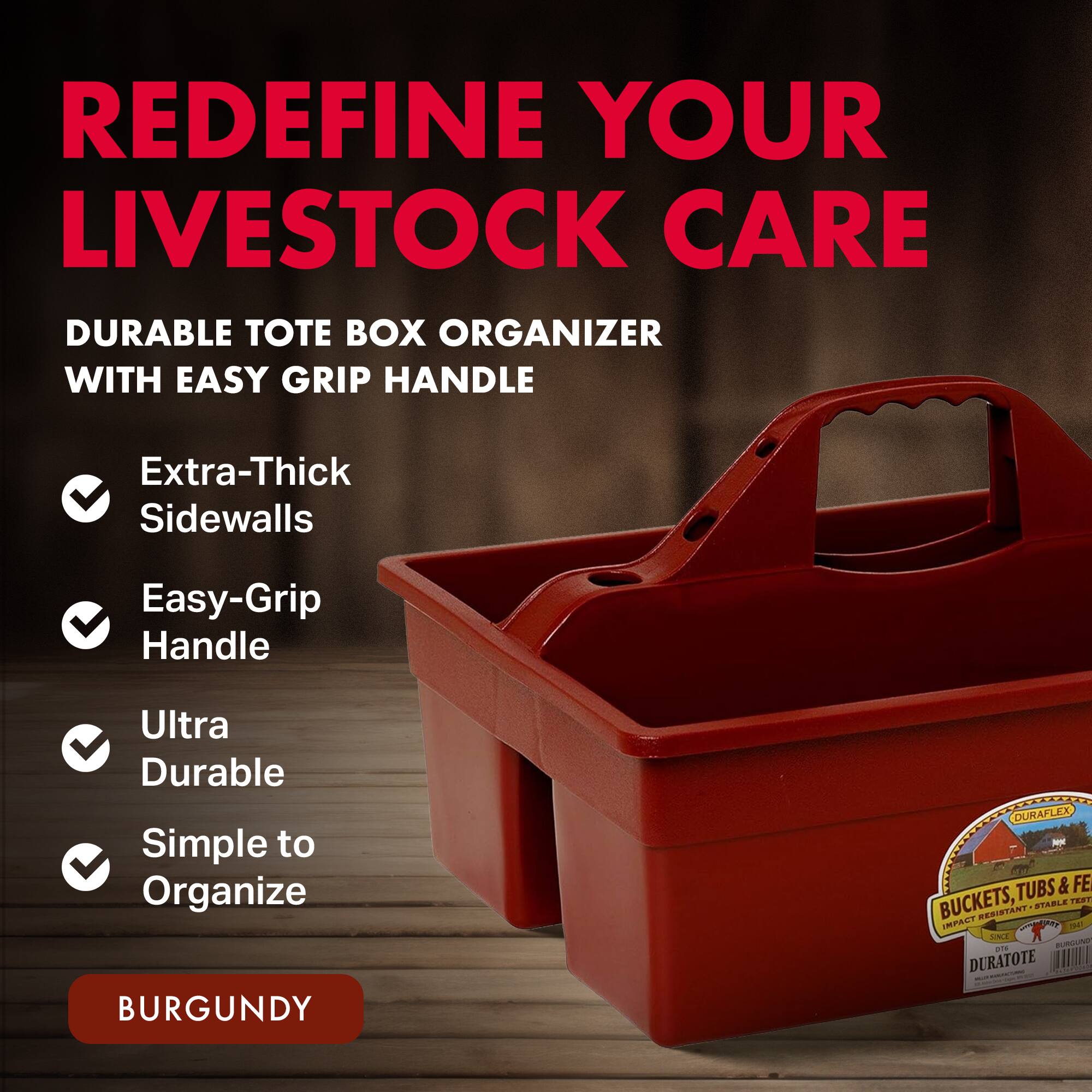 REDEFINE YOUR LIVESTOCK CARE

DURABLE TOTE BOX ORGANIZER WITH EASY GRIP HANDLE

- Extra-Thick Sidewalls
- Easy-Grip Handle
- Ultra Durable
- Simple to Organize

BURGUNDY