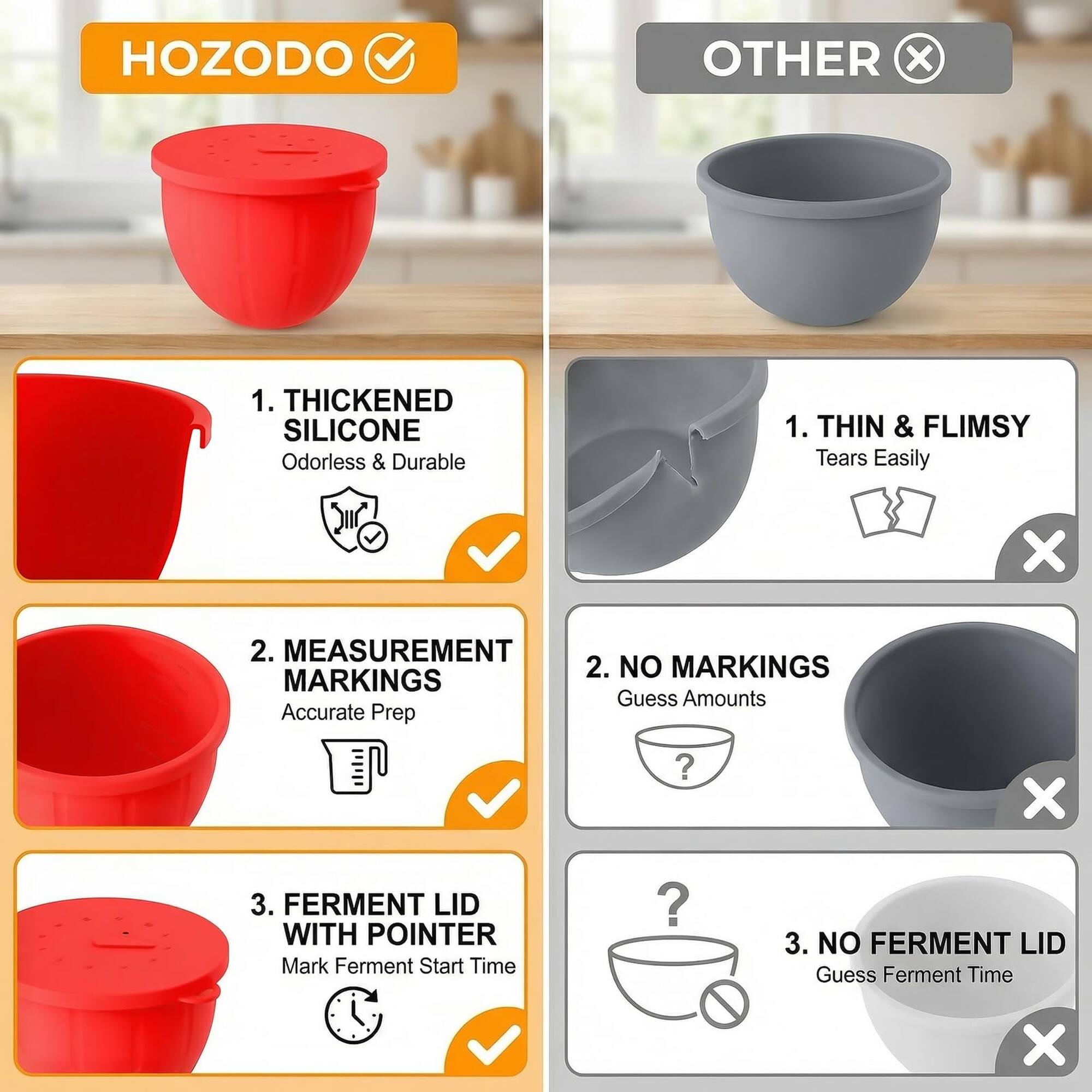 HOZODO OTHER x 1. THICKENED SILICONE Odorless & Durable 1. THIN & FLIMSY Tears Easily x 2. MEASUREMENT 2. NO MARKINGS Guess Amounts Accurate Prep ? x 3. FERMENT LID WITH POINTER Mark Ferment Start Time ? 3. NO FERMENT LID Guess Ferment Time