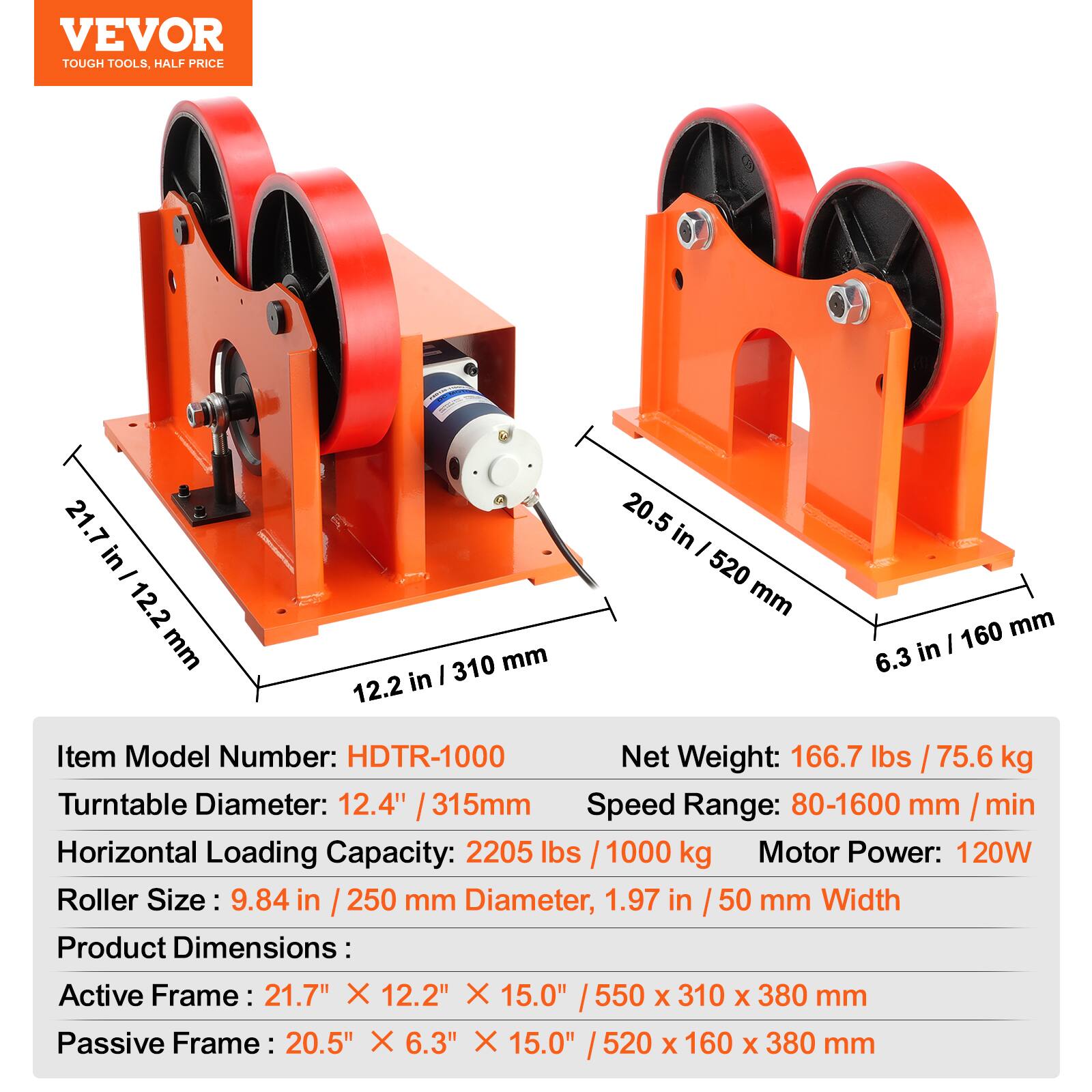 VEVOR TOUGH TOOLS, HALF PRICE

21.7 in - 12.2 mm
310 mm 12.2 in
20.5 in I 520 mm
160 mm 6.3 in

Item Model Number: HDTR-1000
Net Weight: 166.7 lbs / 75.6 kg
Turntable Diameter: 12.4" / 315mm
Speed Range: 80-1600 mm/min
Horizontal Loading Capacity: 2205 lbs / 1000 kg
Motor Power: 120W
Roller Size: 9.84 in / 250 mm Diameter, 1.97 in / 50 mm Width

Product Dimensions:
Active Frame: 21.7" X 12.2" X 15.0" / 550 X 310 X 380 mm
Passive Frame: 20.5" X 6.3" X 15.0" / 520 X 160 X 38