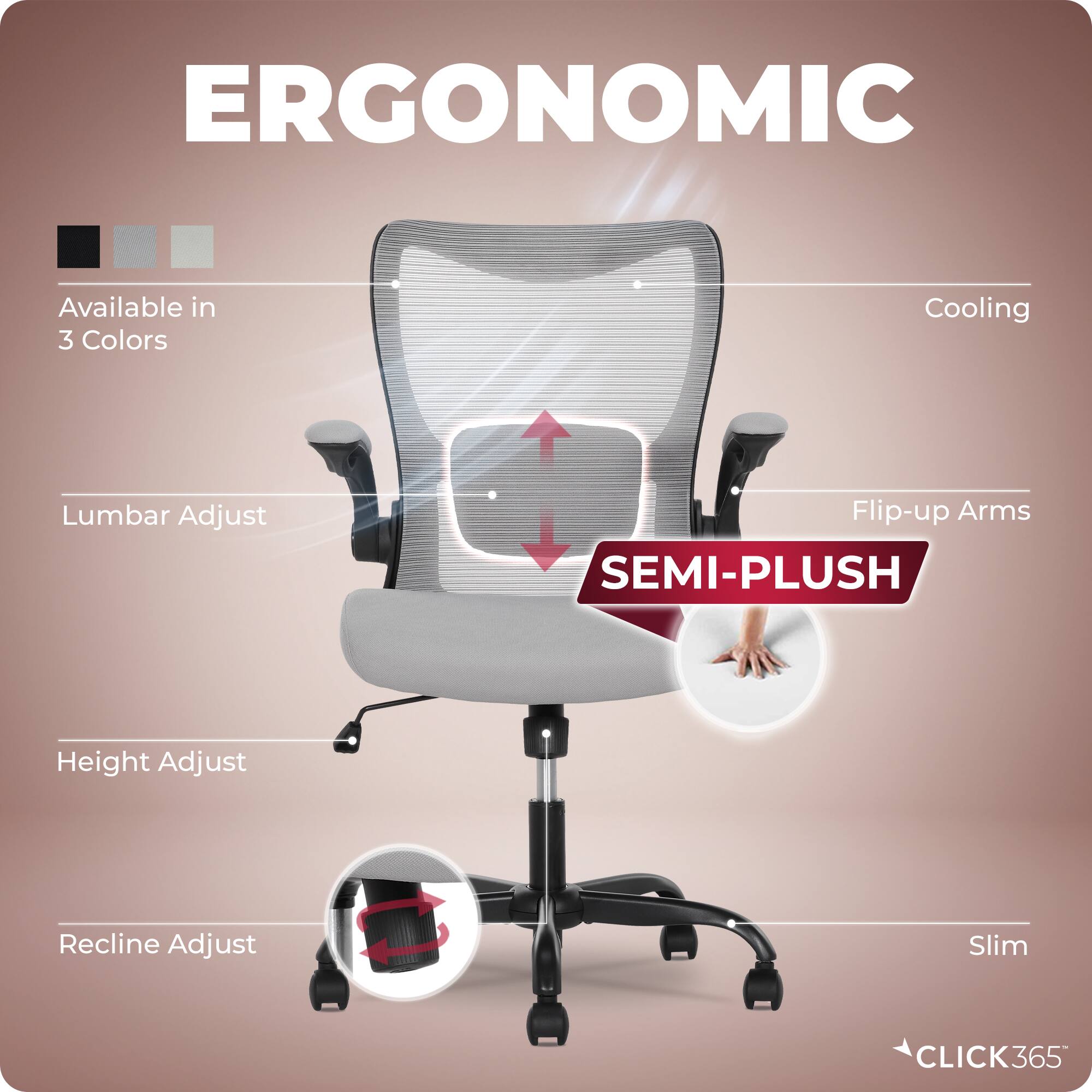 ERGONOMIC  
Available in 3 Colors  
Cooling  
Lumbar Adjust  
Flip-up Arms  
SEMI-PLUSH  
Height Adjust  
Recline Adjust  
Slim  
CLICK365