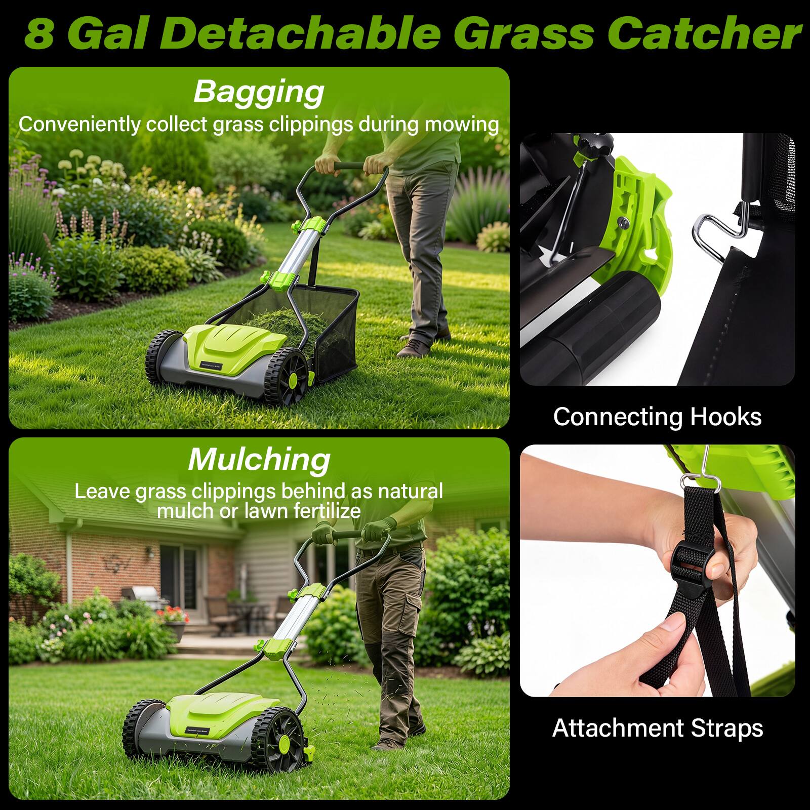 8 Gal Detachable Grass Catcher

Bagging
Conveniently collect grass clippings during mowing

Mulching
Leave grass clippings behind as natural mulch or lawn fertilizer

Connecting Hooks

Attachment Straps