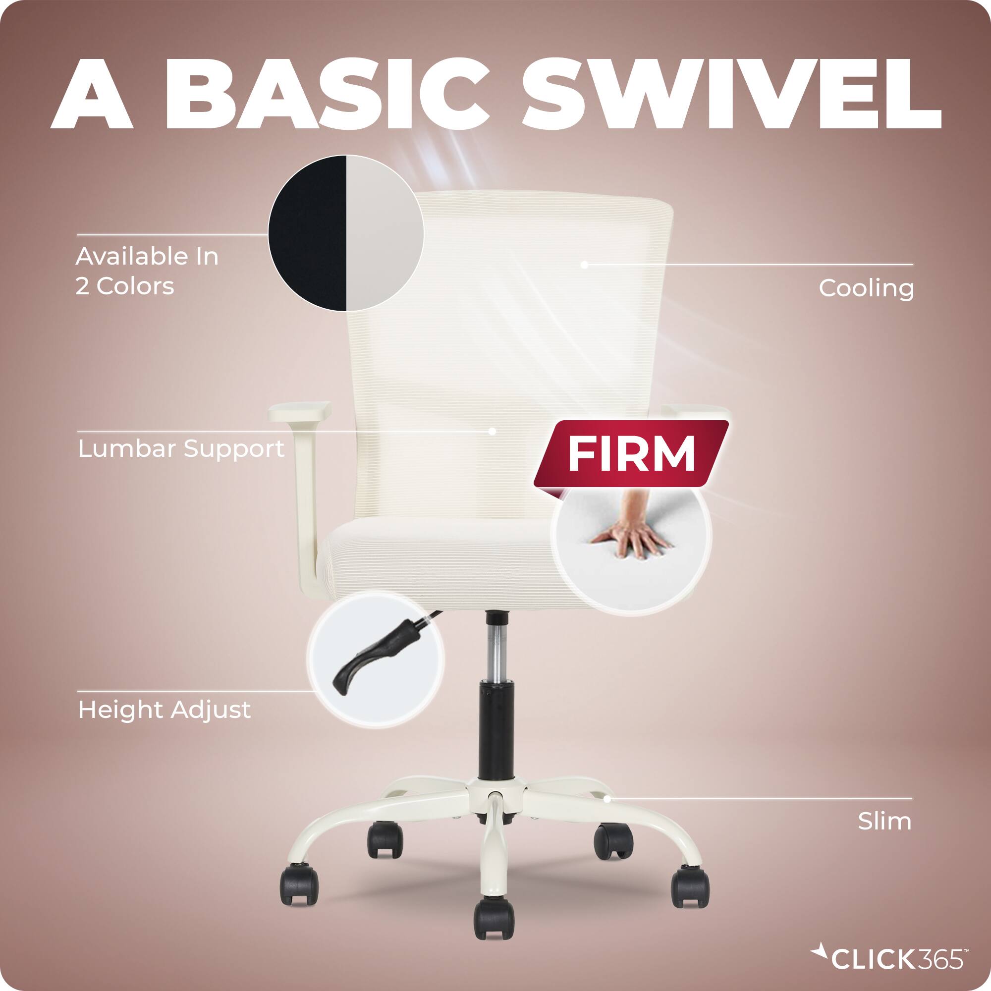 A BASIC SWIVEL

Available In 2 Colors

Cooling

Lumbar Support

FIRM

Height Adjust

Slim

CLICK365