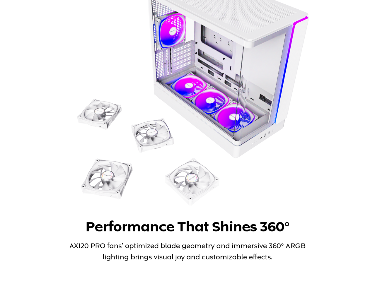 Performance That Shines 360°

AX120 PRO fans' optimized blade geometry and immersive 360° ARGB lighting brings visual joy and customizable effects.