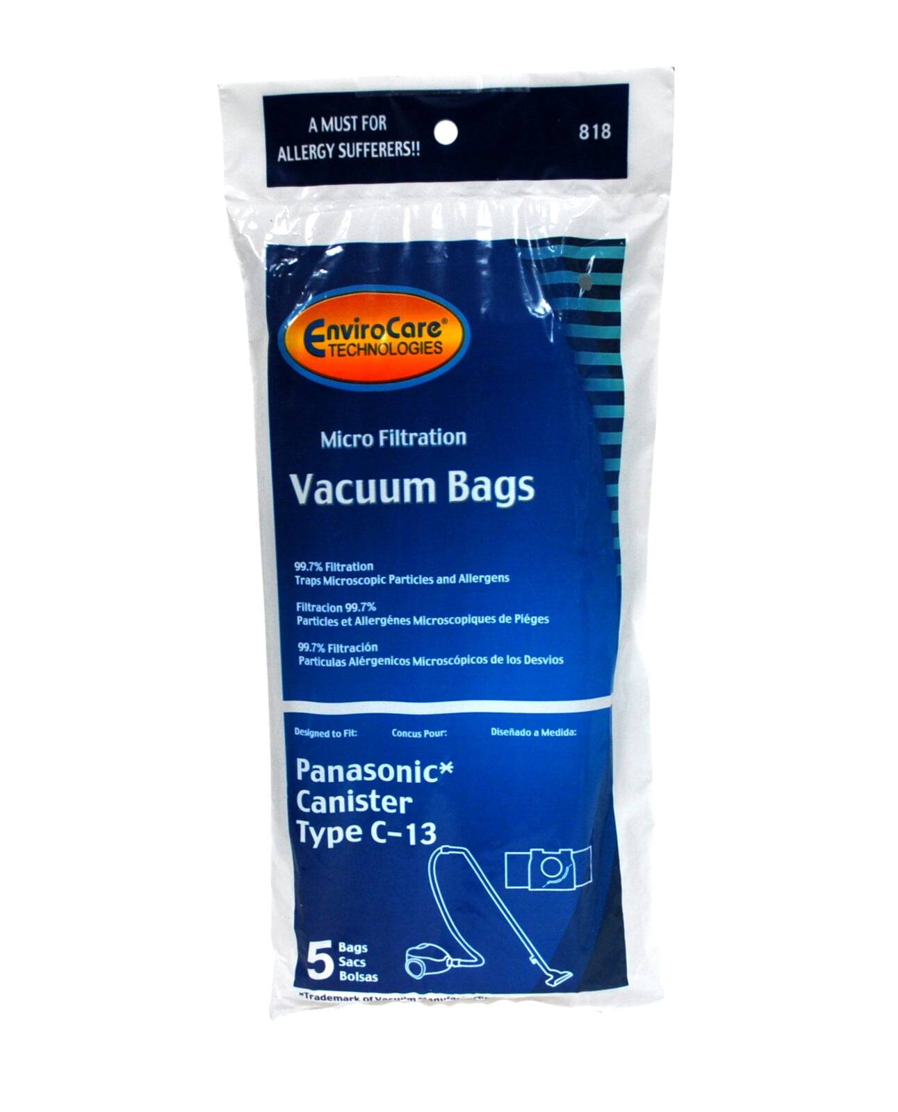 A MUST FOR ALLERGY SUFFERERS!!  
818 EnviroCare TECHNOLOGIES Micro Filtration Vacuum Bags  
99.7% Filtration Traps Microscopic Particles and Allergens  
Filtración 99.7% Partículas y Alergénicos Microscópicos de Pleges  
Filtración 99.7% Partículas Alérgenicos Microscópicos de los Desvios  
Designed to Fit:  
Conçu Pour:  
Diseñado a Medida:  
Panasonic* Canister Type C-13 Bags  
5 Sacs Bolsas  
*Trademark MMAEIO