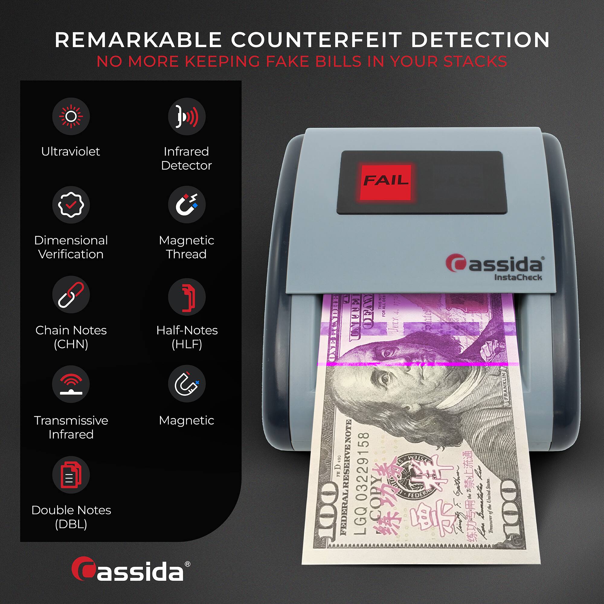 REMARKABLE COUNTERFEIT DETECTION  
NO MORE KEEPING FAKE BILLS IN YOUR STACKS  

- Ultraviolet  
- Infrared Detector  
- Dimensional Verification  
- Magnetic Thread  
- Chain Notes (CHN)  
- Half-Notes (HLF)  
- Transmissive Infrared  
- Magnetic  
- Double Notes (DBL)  

FAIL  

assida  
InstaCheck  

LGQ03229158  
FEDERAL RESERVE NOTE  
COPY  
FEDERAL RESERVE NOTE  
COPY  
FEDERAL RESERVE NOTE  
COPY  
FEDERAL RESERVE NOTE  
COPY  
FEDERAL RESERVE NOTE  
COPY  
FEDERAL RESERVE NOTE  
COPY  
FEDERAL RESERVE NOTE  
COPY  
FEDERAL RESERVE NOTE  
COPY  
FEDERAL RESERVE NOTE  
COPY  
FEDERAL RESERVE NOTE  
COPY  
FEDERAL RESERVE NOTE  
COPY  
FEDERAL RESERVE NOTE  
COPY  
FEDERAL RESERVE NOTE  
COPY  
FEDERAL RESERVE NOTE  
COPY  
FEDERAL RESERVE NOTE  
COPY  
FEDERAL RESERVE NOTE  
COPY  
FEDERAL RESERVE NOTE  
COPY  
FEDERAL RESERVE NOTE  
