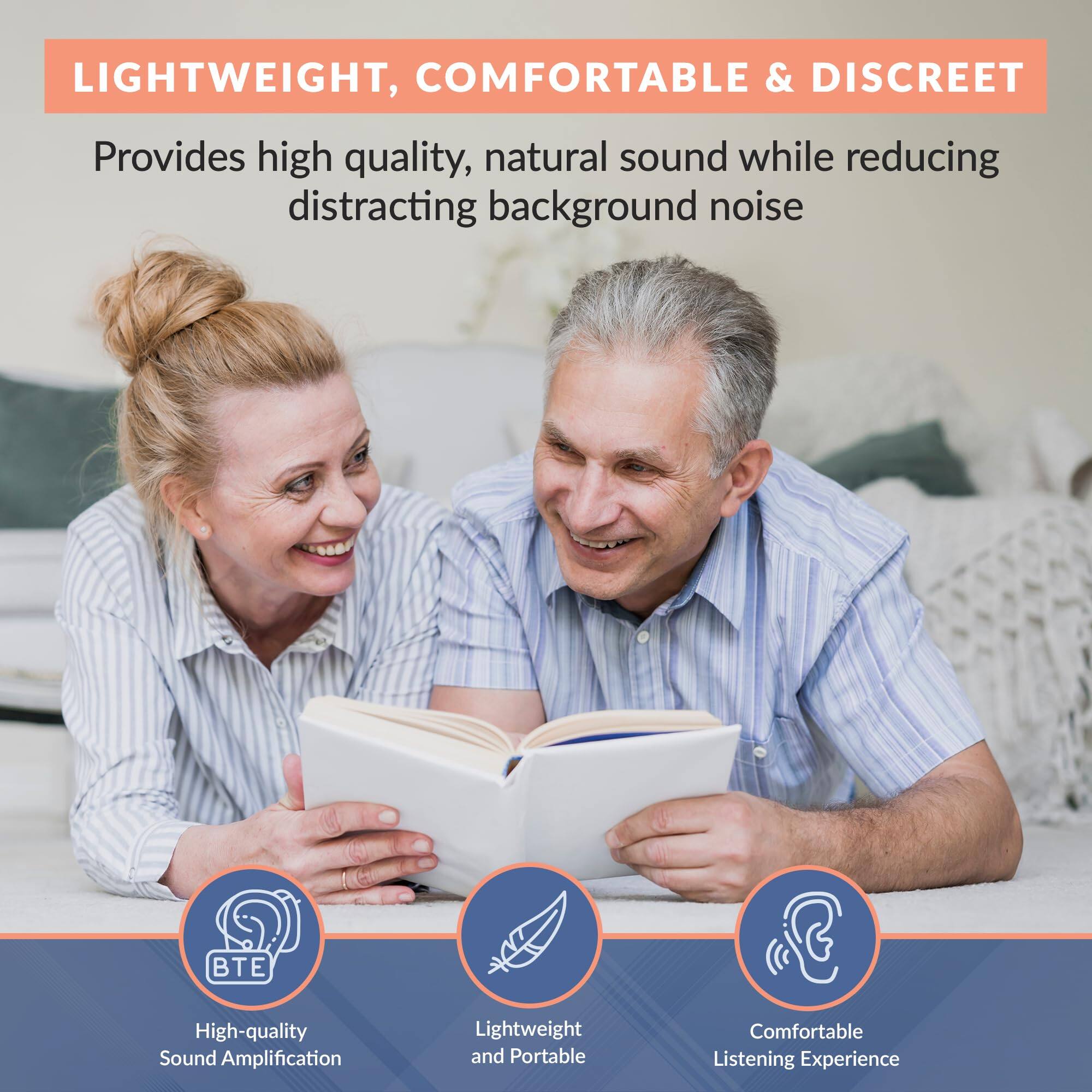 LIGHTWEIGHT, COMFORTABLE & DISCREET

Provides high quality, natural sound while reducing distracting background noise

- BTE
  High-quality Sound Amplification

- Lightweight and Portable

- Comfortable Listening Experience