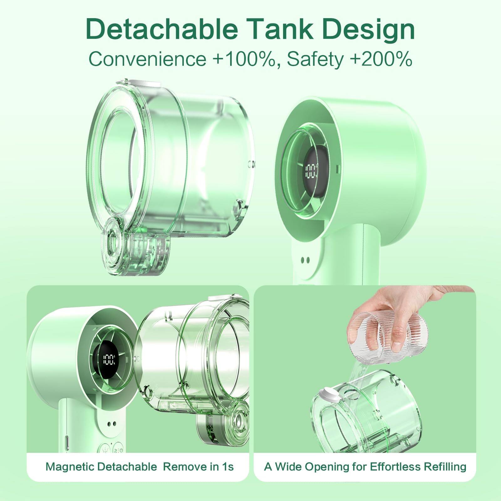 Detachable Tank Design  
Convenience +100%, Safety +200%  

Magnetic Detachable Remove in 1s  

A Wide Opening for Effortless Refilling