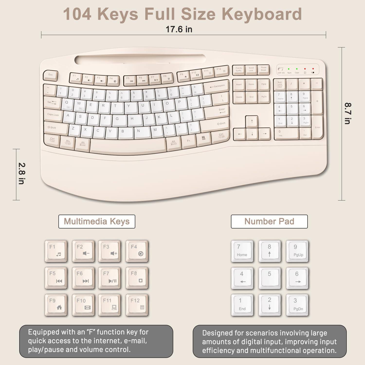 104 Keys Full Size Keyboard

17.6 in x 8.7 in x 2.8 in

Multimedia Keys
- F1
- F2
- F3
- F4
- F5
- F6
- F7
- F8
- F9
- F10
- F11
- F12

Number Pad
- 7 Home
- 8
- 9 PgUp
- 4
- 5
- 6
- 1 End
- 2
- 3 PgDn

Equipped with an "F" function key for quick access to the internet, e-mail, play/pause and volume control.

Designed for scenarios involving large amounts of digital input, improving input efficiency and multifunctional operation.