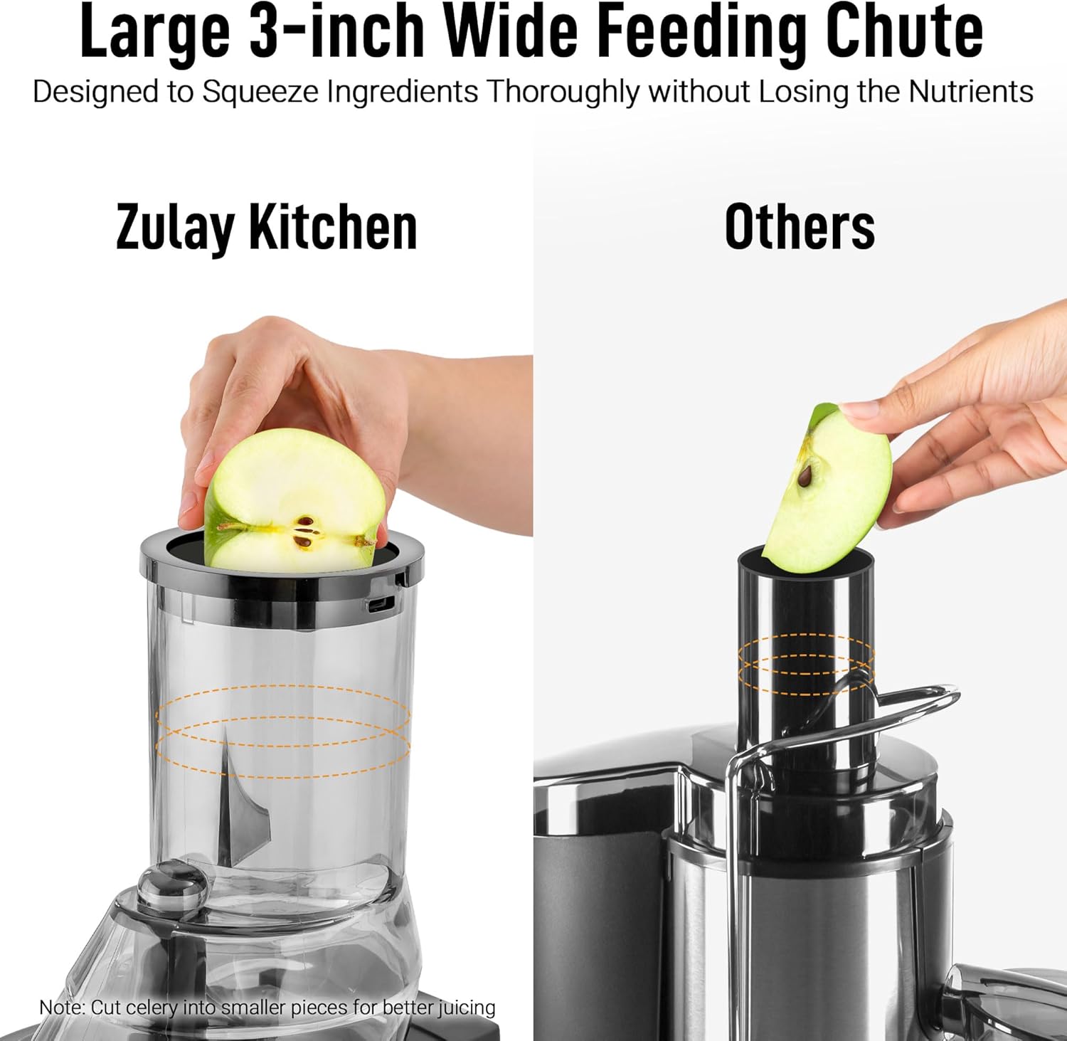Large 3-inch Wide Feeding Chute  
Designed to Squeeze Ingredients Thoroughly without Losing the Nutrients  

Zulay Kitchen  

Others  

Note: Cut celery into smaller pieces for better juicing