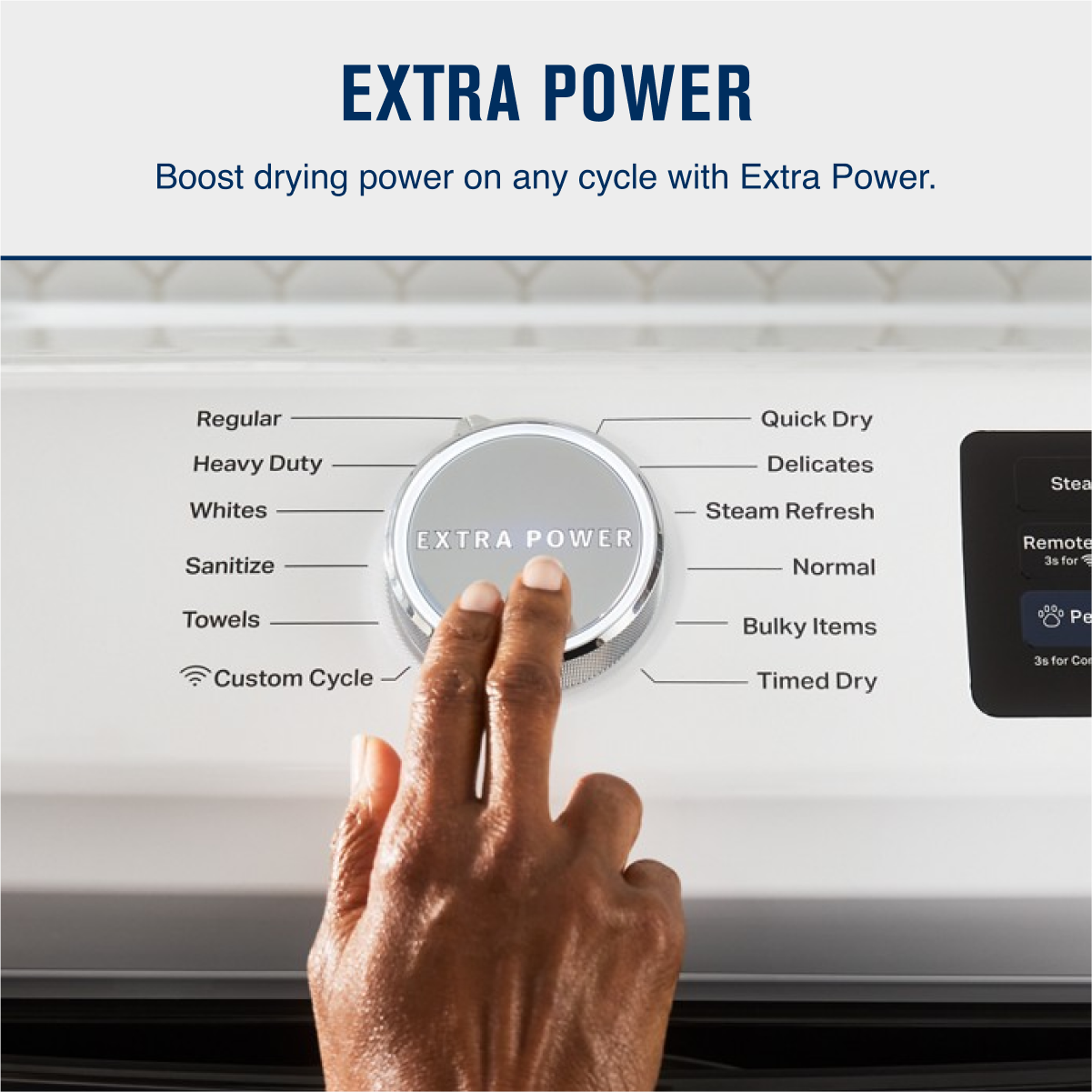 EXTRA POWER  
Boost drying power on any cycle with Extra Power.

- Regular
- Heavy Duty
- Whites
- Sanitize
- Towels
- Custom Cycle
- Quick Dry
- Delicates
- Steam Refresh
- Normal
- Bulky Items
- Timed Dry

Remote  
3s for Control