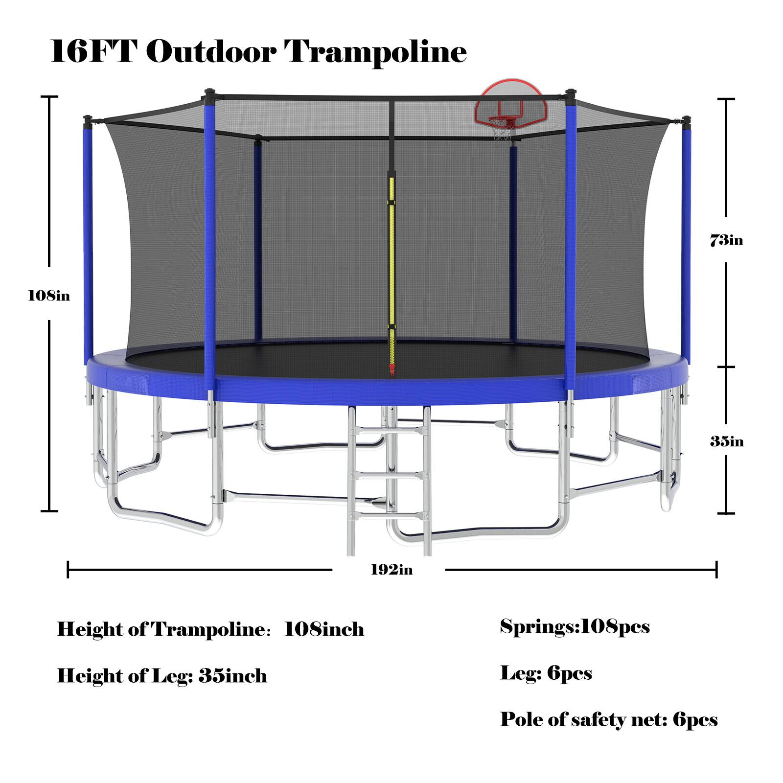 16FT Outdoor Trampoline

- Height of Trampoline: 108 inches
- Height of Leg: 35 inches
- Springs: 108 pieces
- Leg: 6 pieces
- Pole of safety net: 6 pieces

Dimensions:
- Diameter: 192 inches
- Height of Trampoline: 108 inches
- Height of Leg: 35 inches
- Width of Leg Base: 73 inches