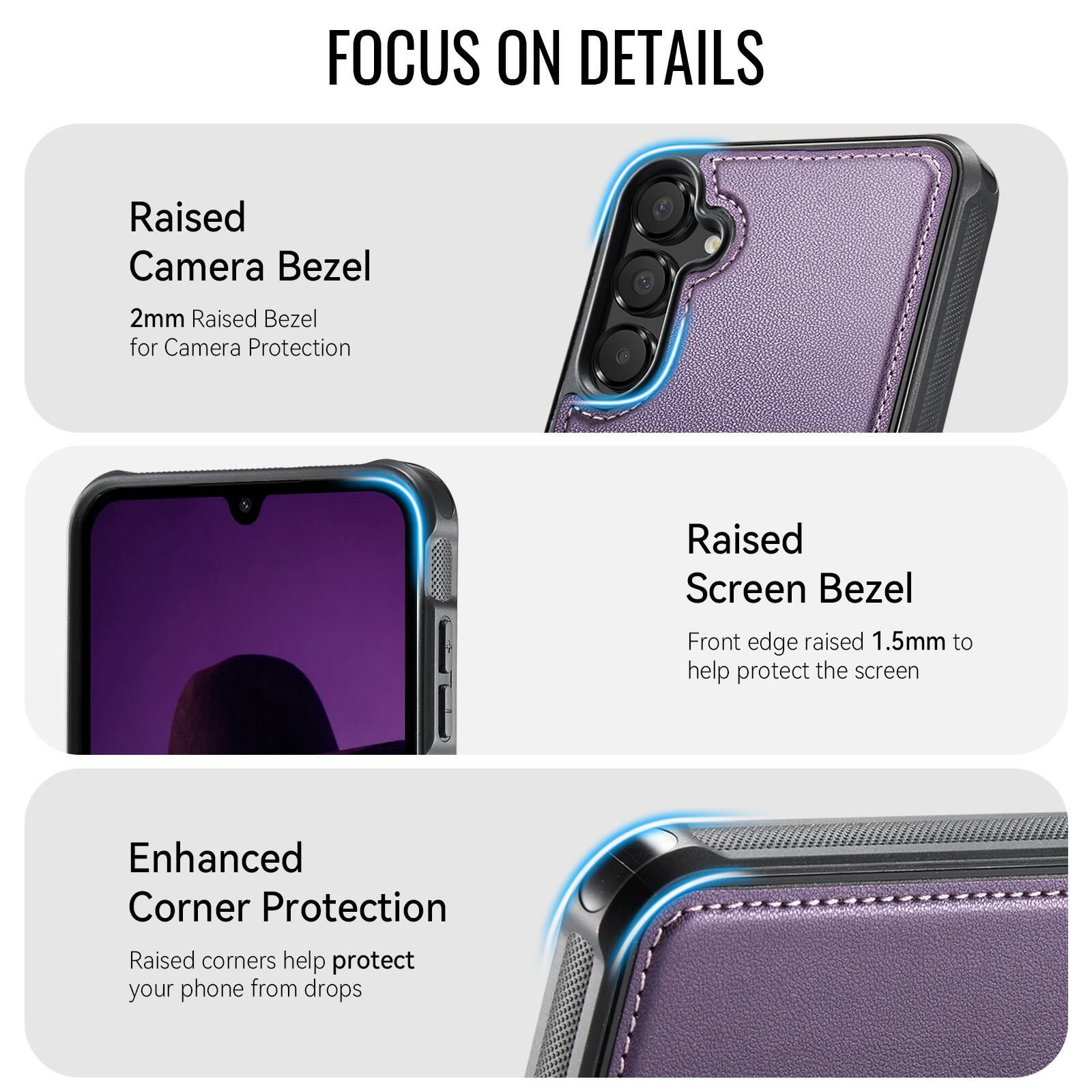 FOCUS ON DETAILS

Raised Camera Bezel
2mm Raised Bezel for Camera Protection

Raised Screen Bezel
Front edge raised 1.5mm to help protect the screen

Enhanced Corner Protection
Raised corners help protect your phone from drops