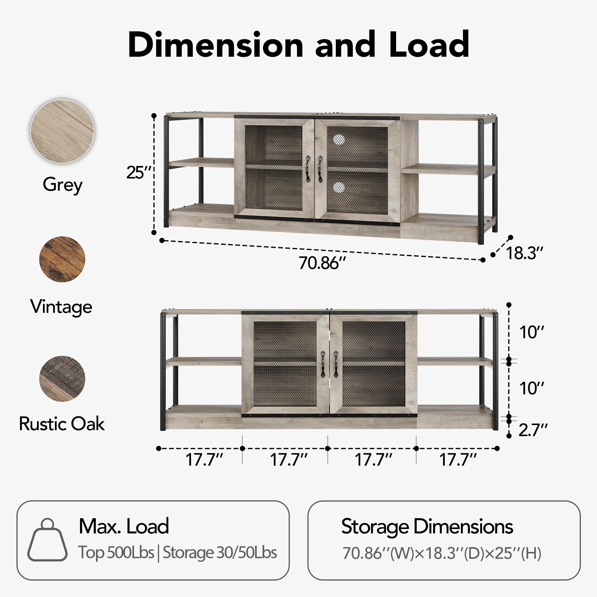 **Dimension and Load**

- **Grey**
  - Height: 25"
  - Width: 70.86"
  - Depth: 18.3"

- **Vintage**
  - Height: 10"
  - Width: 10"
  - Depth: 2.7"

- **Rustic Oak**
  - Height: 17.7"
  - Width: 17.7"
  - Depth: 17.7"

**Max. Load**
- Top: 500Lbs
- Storage: 30/50Lbs

**Storage Dimensions**
- 70.86" (W) x 18.3" (D) x 25" (H)