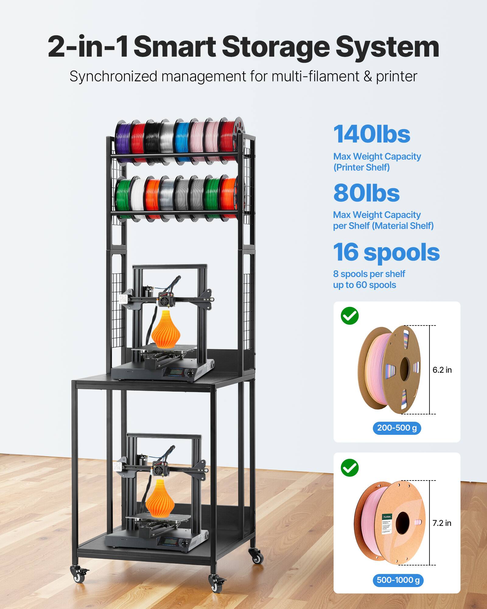 2-in-1 Smart Storage System  
Synchronized management for multi-filament & printer  

140lbs  
Max Weight Capacity (Printer Shelf)  

80lbs  
Max Weight Capacity per Shelf (Material Shelf)  

16 spools  
8 spools per shelf up to 60 spools  

6.2 in  
200-500 g  

7.2 in  
500-1000 g