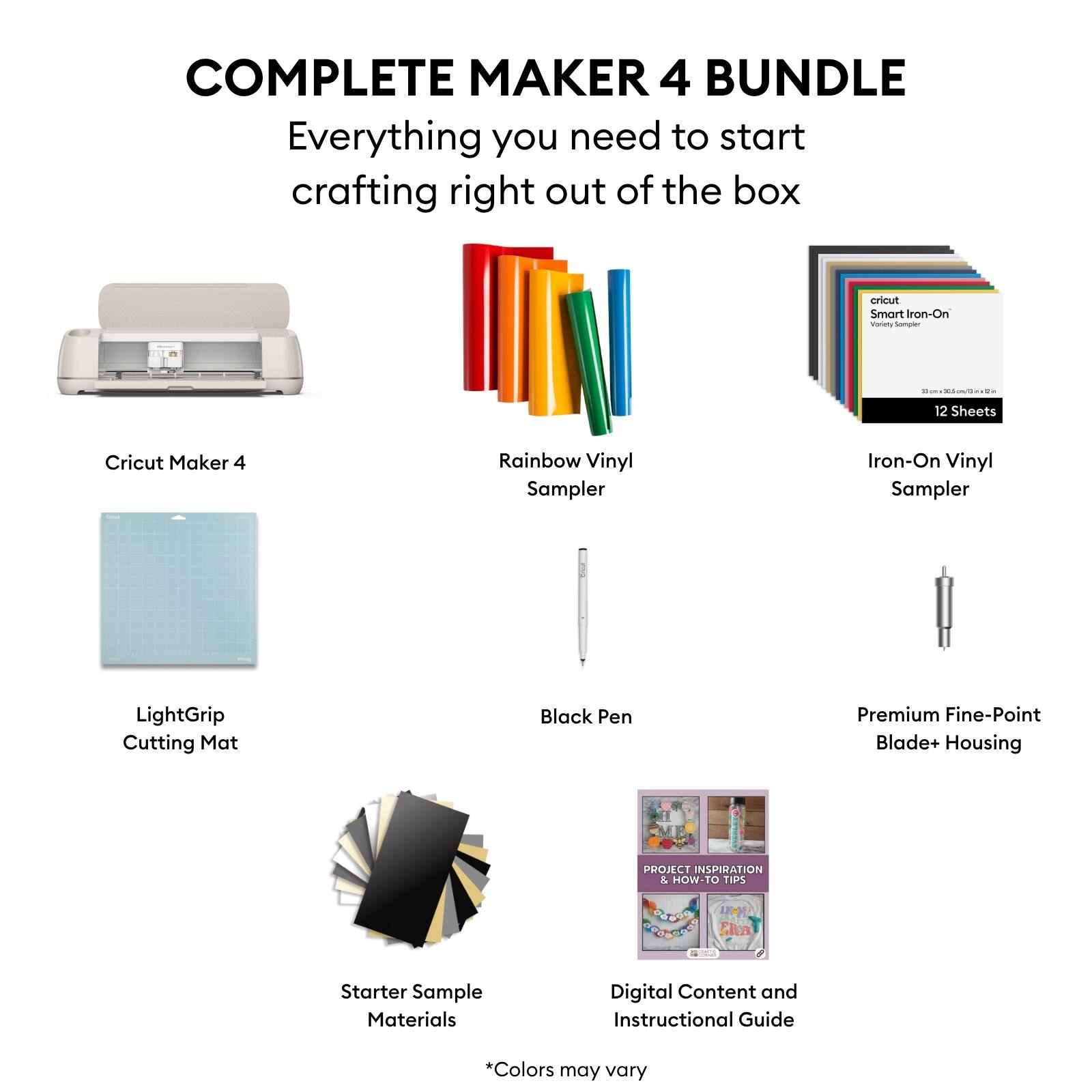 COMPLETE MAKER 4 BUNDLE  
Everything you need to start crafting right out of the box  

- Cricut Maker 4  
- Rainbow Vinyl Sampler  
- Iron-On Vinyl Sampler (12 Sheets)  
- LightGrip Cutting Mat  
- Black Pen  
- Premium Fine-Point Blade+ Housing  
- Starter Sample Materials  
- Digital Content and Instructional Guide  

*Colors may vary