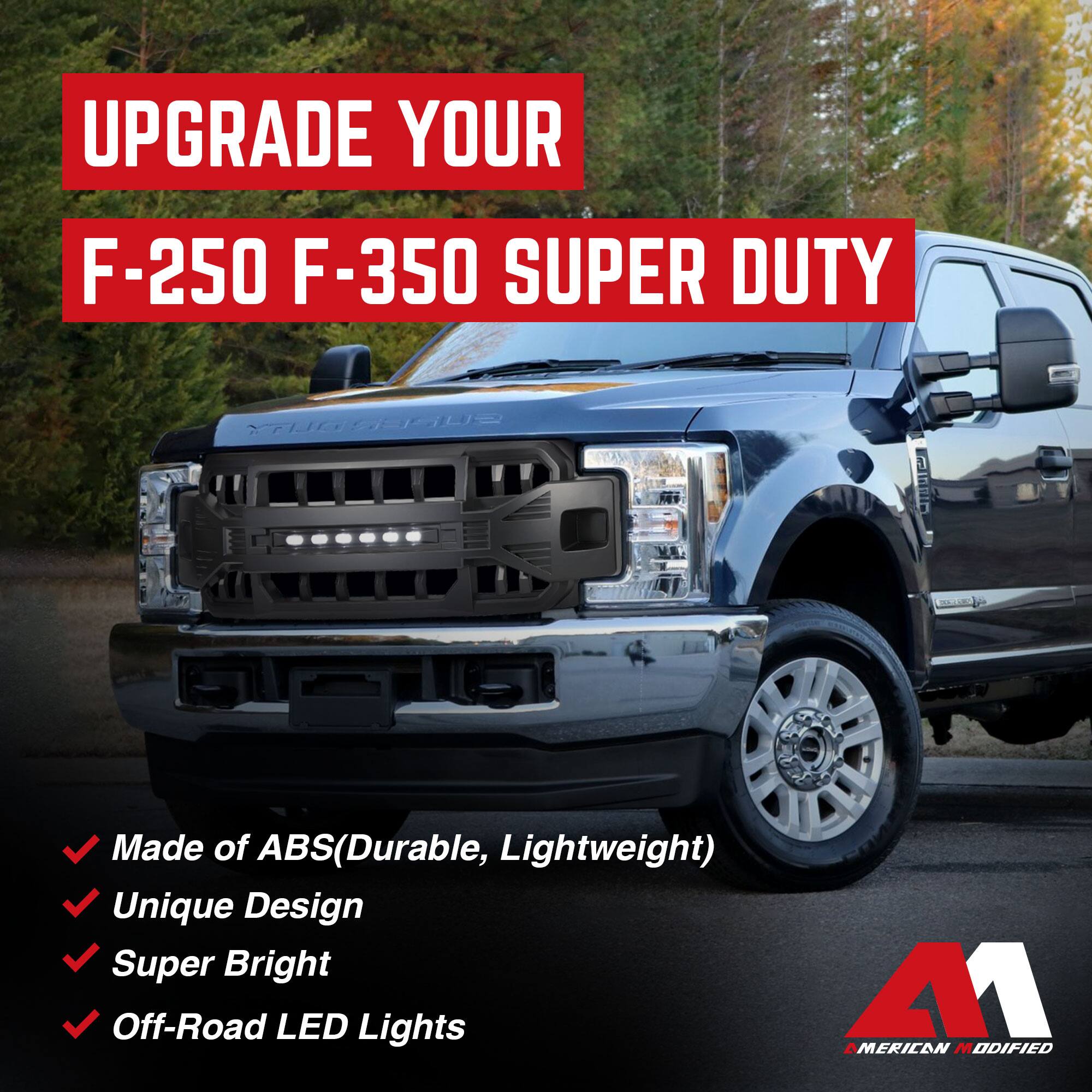 UPGRADE YOUR  
F-250 F-350 SUPER DUTY  

- Made of ABS (Durable, Lightweight)  
- Unique Design  
- Super Bright  
- Off-Road LED Lights  

AMERICAN MODIFIED