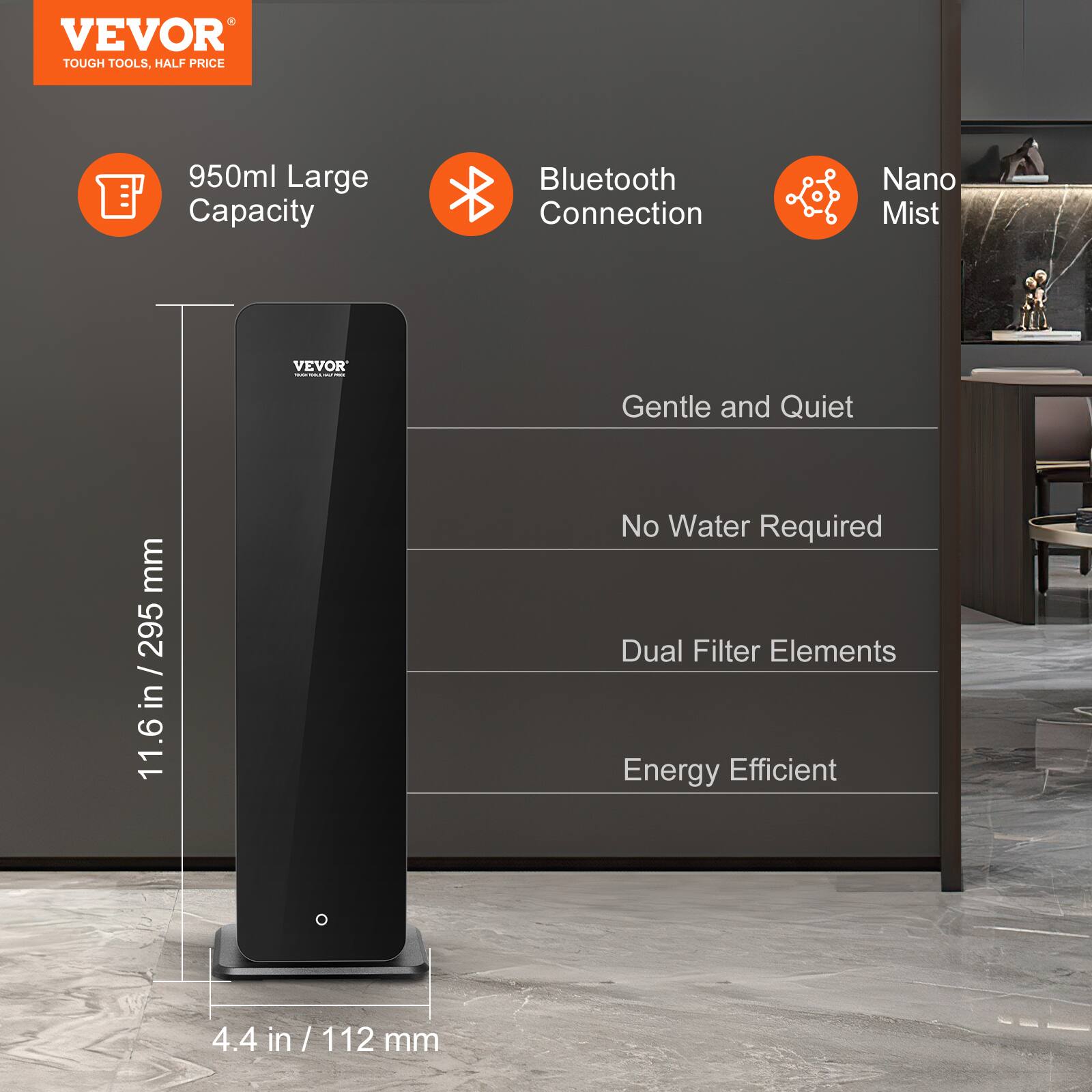 VEVOR  
TOUGH TOOLS, HALF PRICE  

950ml Large Capacity  
Bluetooth Connection  
Nano Mist  

Gentle and Quiet  
No Water Required  
Dual Filter Elements  
Energy Efficient  

11.6 in / 295 mm  
4.4 in / 112 mm