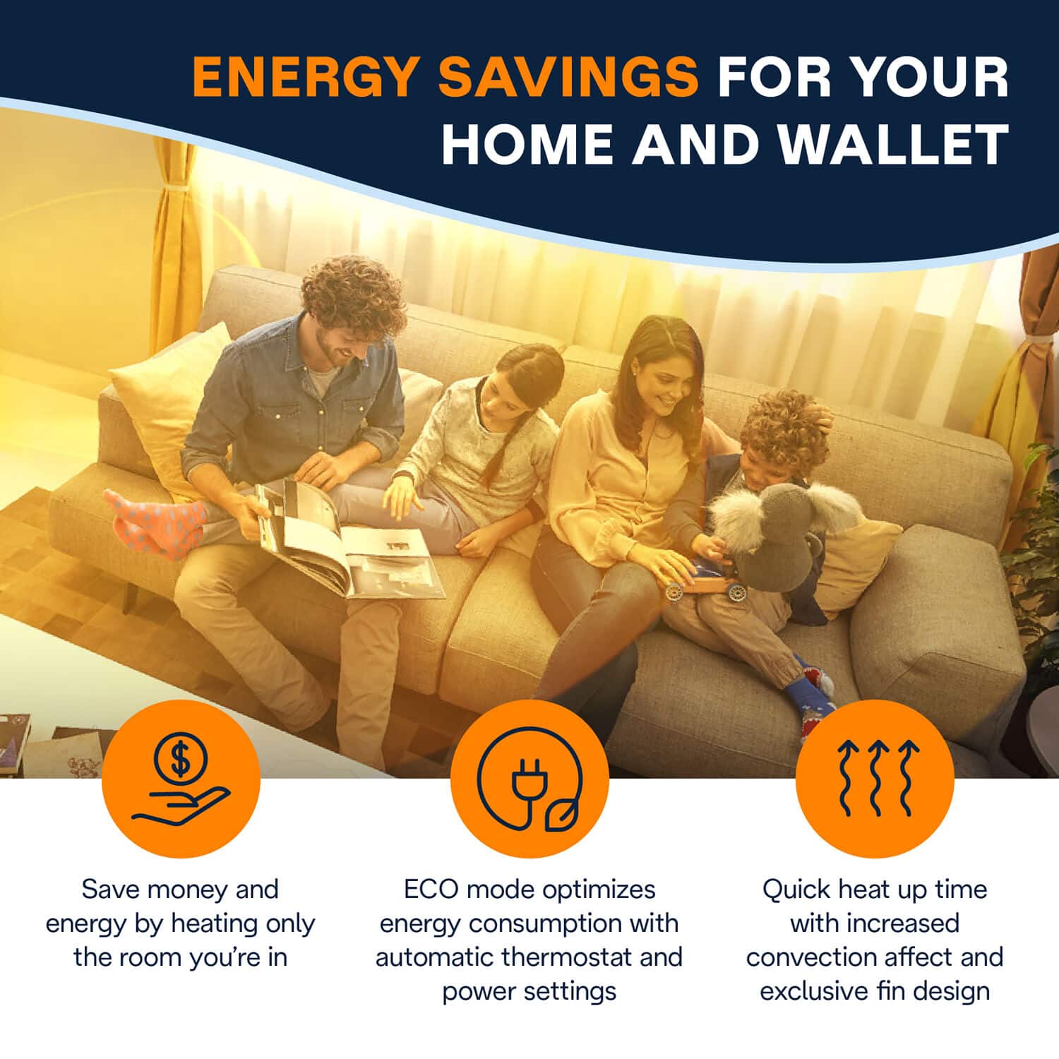 Energy Savings for Your Home and Wallet:
1. Save money and energy by heating only the room you're in.
2. ECO mode optimizes energy consumption with automatic thermostat and power settings.
3. Quick heat up time with increased convection affect and exclusive fin design.