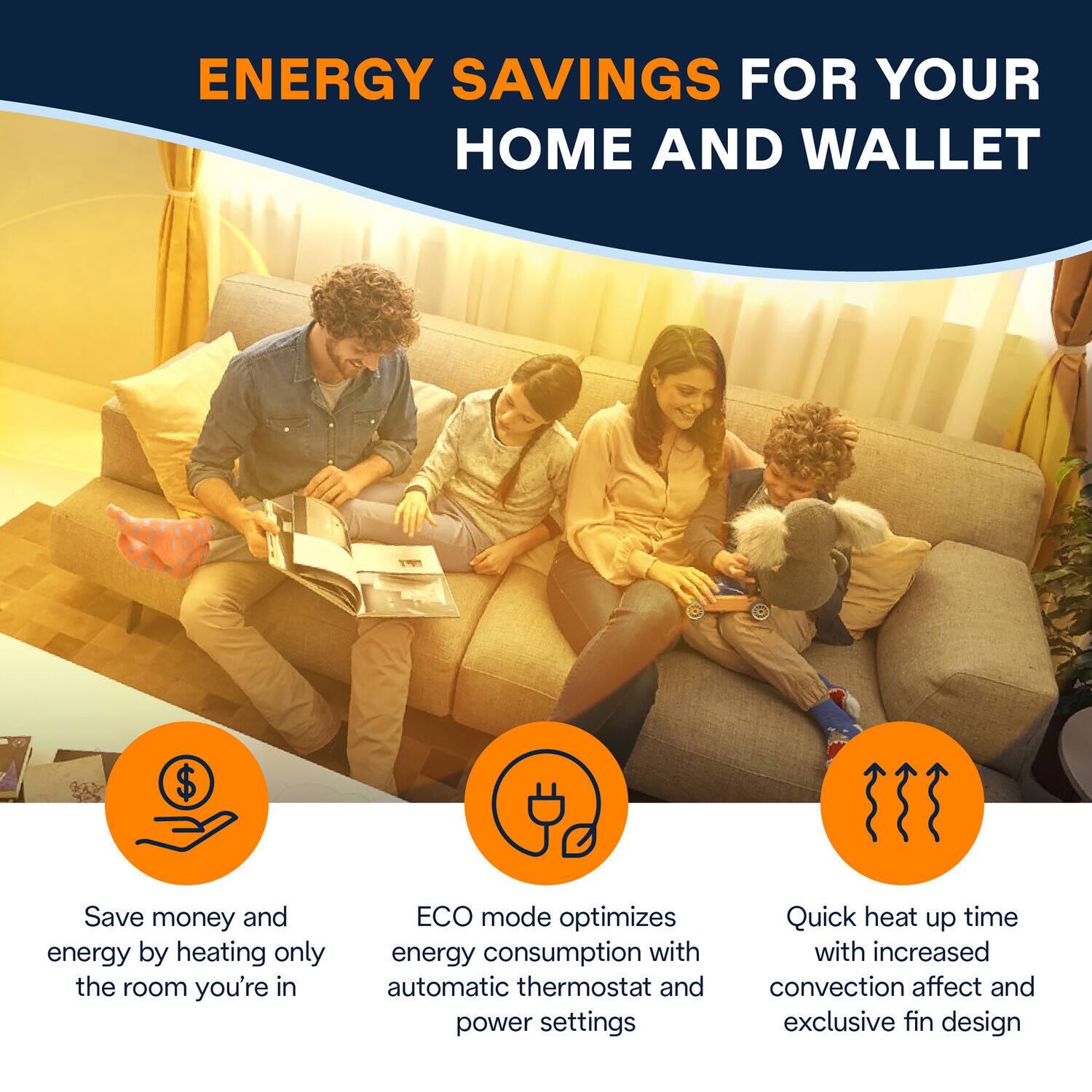 Energy Savings for Your Home and Wallet:

1. Save money and energy by heating only the room you're in.
2. ECO mode optimizes energy consumption with automatic thermostat and power settings.
3. Quick heat up time with increased convection affect and exclusive fin design.